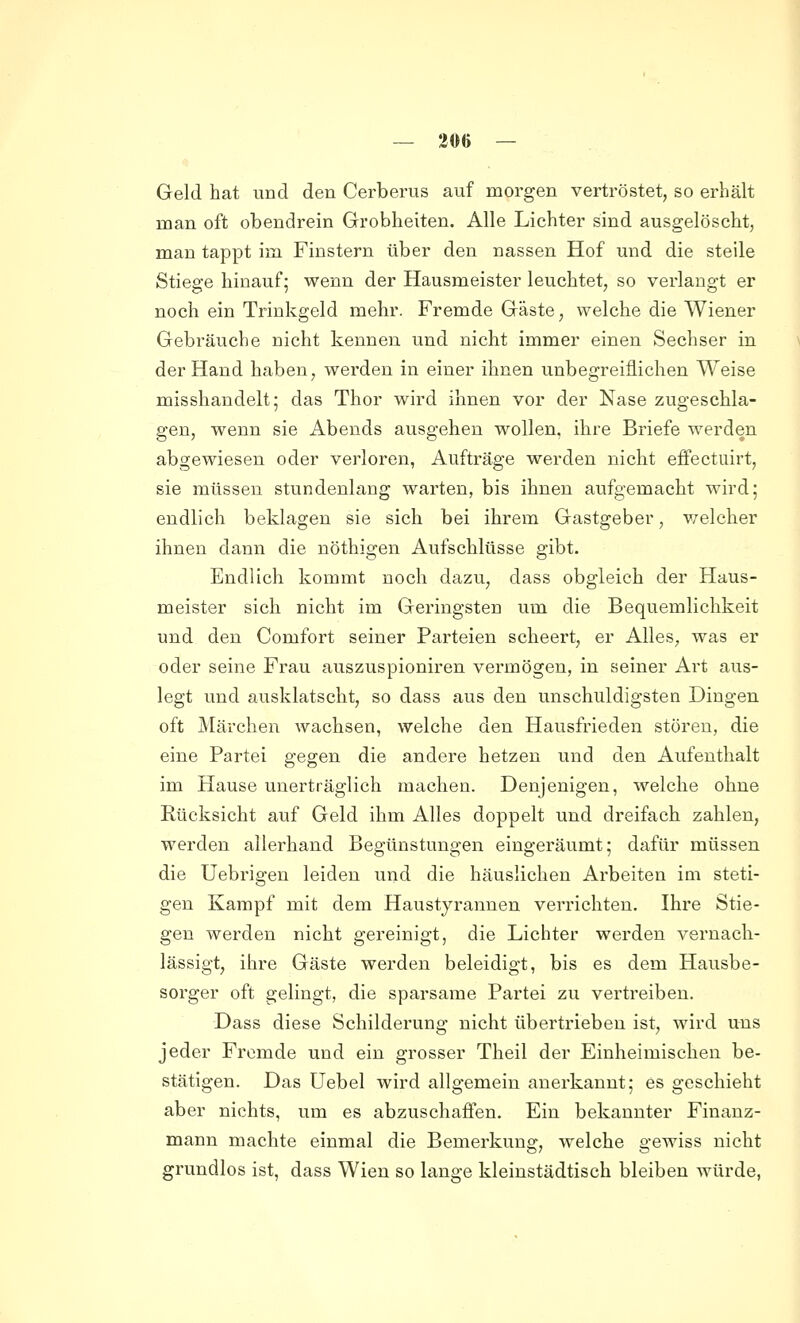 Geld hat und den Cerberus auf morgen vertröstet, so erhält man oft obendrein Grobheiten. Alle Lichter sind ausgelöscht, man tappt im Finstern über den nassen Hof und die steile Stiege hinauf; wenn der Hausmeister leuchtet, so verlangt er noch ein Trinkgeld mehr. Fremde Gäste, welche die Wiener Gebräuche nicht kennen und nicht immer einen Sechser in der Hand haben, werden in einer ihnen unbegreiflichen Weise misshandelt; das Thor wird ihnen vor der Nase zugeschla- gen, wenn sie Abends ausgehen wollen, ihre Briefe werden abgewiesen oder verloren, Aufträge werden nicht eflfectuirt, sie müssen stundenlang warten, bis ihnen aufgemacht wird; endlich beklagen sie sich bei ihrem Gastgeber, v/elcher ihnen dann die nöthigen Aufschlüsse gibt. Endlich kommt noch dazu, dass obgleich der Haus- meister sich nicht im Geringsten um die Bequemlichkeit und den Comfort seiner Parteien scheert, er Alles, was er oder seine Frau auszuspioniren vermögen, in seiner Ai't aus- legt imd ausklatscht, so dass aus den unschuldigsten Dingen oft Märchen wachsen, welche den Hausfrieden stören, die eine Partei gegen die andere hetzen und den Aufenthalt im Hause unerträglich machen. Denjenigen, welche ohne Rücksicht auf Geld ihm Alles doppelt und dreifach zahlen, werden allerhand Beo:ünstun2:en eino-eräumt: dafür müssen die Uebrigen leiden und die häuslichen Arbeiten im steti- gen Kampf mit dem Haustyrannen verrichten. Ihre Stie- gen werden nicht gereinigt, die Lichter werden vernach- lässigt, ihre Gäste werden beleidigt, bis es dem Hausbe- sorger oft gelingt, die sparsame Partei zu vertreiben. Dass diese Schilderung nicht übertrieben ist, wird uns jeder Fremde und ein grosser Theil der Einheimischen be- stätigen. Das Uebel wird allgemein anerkannt; es geschieht aber nichts, um es abzuschaffen. Ein bekannter Finanz- mann machte einmal die Bemerkung, welche gewiss nicht grundlos ist, dass Wien so lange kleinstädtisch bleiben würde,