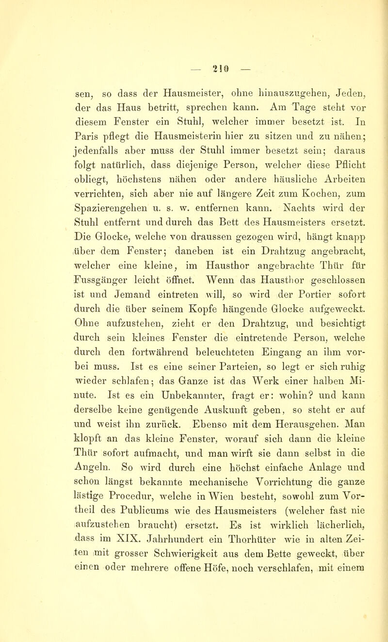 sen, so dass der Hausmeister, ohne hinauszugehen, Jeden, der das Haus betritt, sprechen kann. Ära Tage steht vor diesem Fenster ein Stuhl, welcher immer besetzt ist. In Paris pflegt die Hausmeisterin hier zu sitzen und zu nähen; jedenfalls aber muss der Stuhl immer besetzt sein; daraus folgt natürlich, dass diejenige Person, welcher diese Pflicht obliegt, höchstens nähen oder andere häusliche Arbeiten verrichten, sich aber nie auf längere Zeit zum Kochen, zum Spazierengehen u. s. w. entfernen kann. Nachts wird der Stuhl entfernt und durch das Bett des Hausmeisters ersetzt. Die Glocke, welche von draussen gezogen wird, hängt knapp über dem Fenster; daneben ist ein Drahtzug angebracht, welcher eine kleine, im Hausthor angebrachte Thür für Fussgänger leicht öfiiiet. Wenn das Hausthor geschlossen ist und Jemand eintreten will, so wird der Portier sofort durch die über seinem Kopfe hängende Glocke aufgeweckt. Ohne aufzustehen, zieht er den Drahtzug, und besichtigt durch sein kleines Fenster die eintretende Person, welche durch den fortwährend beleuchteten Eingang an ihm vor- bei muss. Ist es eine seiner Parteien, so legt er sich ruhig wieder schlafen; das Ganze ist das Werk einer halben Mi- nute. Ist es ein Unbekannter, fragt er: wohin? und kann derselbe keine genügende Auskunft geben, so steht er auf und weist ihn zurück. Ebenso mit dem Herausgehen. Man klopft an das kleine Fenster, worauf sich dann die kleine Thür sofort aufmacht, und man wirft sie dann selbst in die Angeln. So wird durch eine höchst einfache Anlage und schon längst bekannte mechanische Vorrichtung die ganze lästige Procedur, welche in Wien besteht, sowohl zum Vor- theil des Publicums wie des Hausmeisters (welcher fast nie aufzustehen braucht) ersetzt. Es ist wirklich lächerlich, dass im XIX. Jahrhundert ein Thorhüter wie in alten Zei- ten mit grosser Schwierigkeit aus dem Bette geweckt, über einen oder mehrere ofi'ene Höfe, noch verschlafen, mit einem