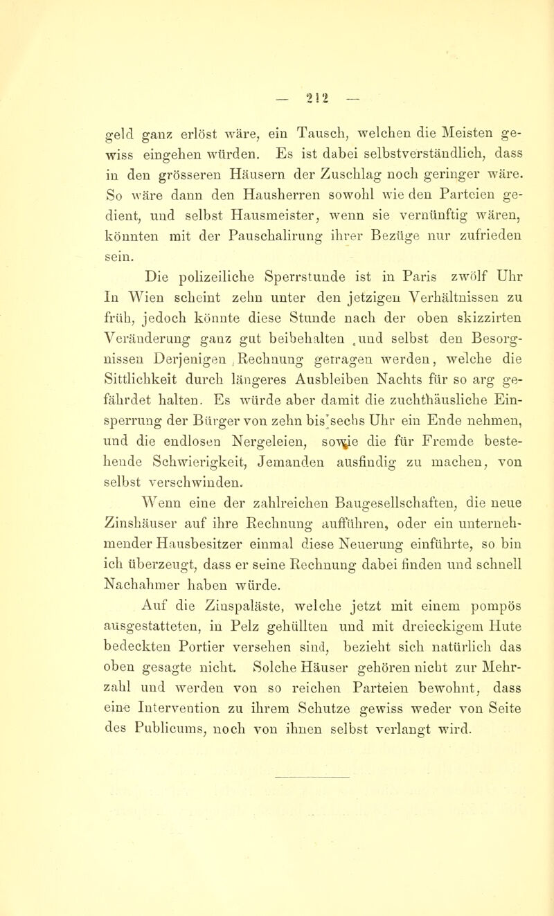 — 2!'> — geld ganz erlöst wäre, ein Tausch, welchen die Meisten ge- wiss eingehen würden. Es ist dabei selbstverständlich, dass in den grösseren Häusern der Zuschlag noch geringer wäre. So wäre dann den Hausherren sowohl wie den Parteien ge- dient, und selbst Hausmeister, wenn sie vernünftig wären, könnten mit der Pauschalirung ihrer Bezüge nur zufrieden sein. Die polizeiliche Sperrstunde ist in Paris zwölf Uhr In Wien scheint zehn unter den jetzigen Verhältnissen zu früh, jedoch könnte diese Stunde nach der oben skizzirten Veränderung ganz gut beibehalten .und selbst den Besorg- nissen Derjenigen ,Rechnung getragen werden, welche die Sittlichkeit durch längeres Ausbleiben Nachts für so arg ge- fährdet halten. Es würde aber damit die zuchthäusliche Ein- sperrung der Bürger von zehn bis'sechs Uhr ein Ende nehmen, und die endlosen Nörgeleien, soV\j[e die für Fremde beste- hende Schwierigkeit, Jemanden ausfindig zu machen, von selbst verschwinden. Wenn eine der zahlreichen Baugesellschaften, die neue Zinshäuser auf ihre Rechnung aufführen, oder ein unterneh- mender Hausbesitzer einmal diese Neuerung einführte, so bin ich überzeugt, dass er seine Rechnung dabei finden und schnell Nachahmer haben würde. Auf die Zinspaläste, welche jetzt mit einem pompös ausgestatteten, in Pelz gehüllten und mit dreieckigem Hute bedeckten Portier versehen sind, bezieht sich natürlich das oben gesagte nicht. Solche Häuser gehören nicht zur Mehr- zahl und Averden von so reichen Parteien bewohnt, dass eine Intervention zu ihrem Schutze gewiss weder von Seite des Publicums, noch von ihnen selbst verlangt wird.