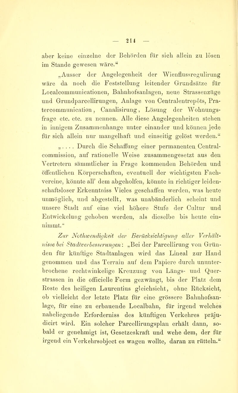 — 314 — aber keine einzelne der Behörden für sich allein zu lösen im Stande gewesen wäre. „Ausser der Angelegenheit der Wienflussregulirung wäre da noch die Feststellung leitender Grundsätze für Localcommunicationen; Bahnhofsanlagen, neue Strassenzüge und Grundparcellirungen, Anlage von Centralentrepots, Pra- tercommunication, Canalisirung, Lösung der Wohnungs- frage etc. etc. zu nennen. Alle diese Angelegenheiten stehen in innigem Zusammenhange unter einander und können jede für sich allein nur mangelhaft und einseitig gelöst werden. „. . . . Durch die Schaffung einer permanenten Central- coramission, auf rationelle Weise zusammengesetzt aus den Vertretern sämmtlicher in Frage kommenden Behörden und öffentlichen Körperschaften^ eventuell der wichtigsten Fach- vereine, könnte all' dem abgeholfen, könnte in richtiger leiden- schaftsloser Erkenntniss Vieles geschaffen werden, was heute unmöglich, und abgestellt, was unabänderlich scheint und unsere Stadt auf eine viel höhere Stufe der Cultur und Entwickelung gehoben werden, als dieselbe bis heute ein- nimmt. Zur Nothwendigkeit der Berüchsichtigung aller VerJiält- insse hei Stadiverbesserungen: „Bei der Parcellirung von Grün- den für künftige Stadtanlagen wird das Lineal zur Hand genommen und das Terrain auf dem Papiere durch ununter- brochene rechtwinkelige Kreuzung von Längs- und Quer- strassen in die officielle Form gezwängt, bis der Platz dem Roste des heiligen Laurentius gleichsieht, ohne Rücksicht, ob vielleicht der letzte Platz für eine grössere Bahnhofsan- lage, für eine zu erbauende Localbahn, für irgend welches naheliegende Erforderniss des künftigen Verkehres präju- dicirt wird. Ein solcher Parcellirungsplan erhält dann, so- bald er genehmigt ist, Gesetzeskraft und wehe dem, der für irgend ein Verkehrsobject es wagen wollte, daran zu rütteln.