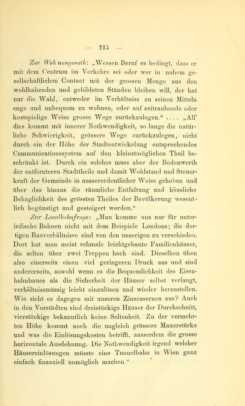 Zur Woh nungsnoih: „Wessen Beruf es bedingt, dass er mit dem Centruin im Verkehre sei oder wer in nahem ge- sellschaftlichen Contact mit der grossen Menge aus den wohlhabenden und gebildeten Ständen bleiben will, der hat nur die Wahl, entweder im Verhältniss zu seinen Mitteln enge und unbequem zu Avohnen, oder auf zeitraubende oder kostspielige Weise grosse Wege zurückzulegen. .... „AU' dies kommt mit innerer Nothwendigkeit, so lange die natür- liche Schwierigkeit, grössere Wege zurückzulegen, nicht durch ein der Höhe der Stadtentwickelung entsprechendes Communicationssystem auf den kleinstmöglichen Theil be- schränkt ist. Durch ein solches muss aber der Bodenwerth der entfernteren Stadttheile und damit Wohlstand und Steuer- kraft der Gemeinde in ausserordentlicher Weise gehoben und über das hinaus die räumliche Entfaltung und häusliche Behaglichkeit des grössten Theiles der Bevölkerung wesent- lich begünstigt und gesteigert werden. Zu7^ Localbahnfrage: „Man komme uns nur für unter- irdische Bahnen nicht mit dem Beispiele Londons; die dor- tigen Bauverhältnisse sind von den unserigen zu verschieden. Dort hat man meist schmale leichtgebaute Familienhäuser, die selten über zwei Treppen hoch sind. Dieselben üben also einerseits einen viel geringeren Druck aus und sind andererseits, sowohl wenn es die Bequemlichkeit des Eisen- bahnbaues als die Sicherheit der Häuser selbst verlangt, verhältnissmässig leicht einzulösen und wieder herzustellen. Wie sieht es dagegen mit unseren Zinscasernen aus? Auch in den Vorstädten sind dreistöckige Häuser der Durchschnitt, vierstöckige bekanntlich keine Seltenheit. Zu der vermehr- ten Höhe kommt noch die ungleich grössere Mauerstärke und was die Einlösungskosten betrifft, ausserdem die grosse horizontale Ausdehnung. Die Nothwendigkeit irgend welcher Häusereinlösungen müsste eine Tunnelbahn in Wien ganz einfach finanziell unmöglich machen.