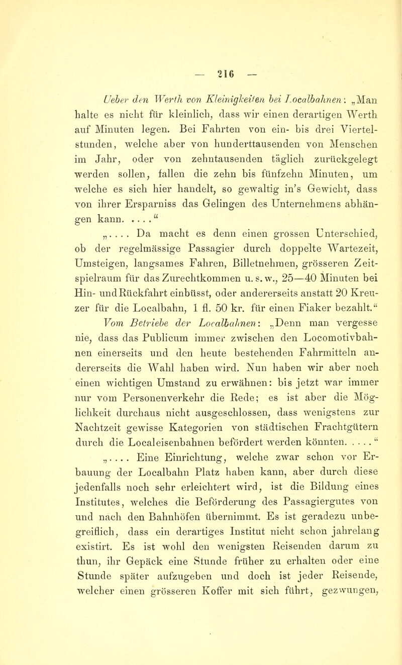 [Jeher den Werth von Kleinighei'fen hei T.ocalhahnen: „Man halte es nicht für kleinlich, dass wir einen derartigen Wei-th auf Minuten legen. Bei Fahrten von ein- bis drei Viertel- stunden, welche aber von hunderttausenden von Menschen im Jahr, oder von zehntausenden täglich zurückgelegt werden sollen, fallen die zehn bis fünfzehn Minuten, um welche es sich hier handelt, so gewaltig in's Gewicht, dass von ihrer Ersparniss das Gelingen des Unternehmens abhän- gen kann  „.... Da macht es denn einen grossen Unterschied, ob der regelmässige Passagier durch doppelte Wartezeit, Umsteigen, langsames Fahren, Billetnehraen, grösseren Zeit- spielraum für das Zurechtkommen u. s.w., 25—40 Minuten bei Hin- und Rückfahrt einbüsst, oder andererseits anstatt 20 Kreu- zer für die Localbahn, 1 fl. 50 kr. für einen Fiaker bezahlt. Vom Betriehe der Localba]inen-. ..Denn man vergesse nie, dass das Publicum immer zwischen den Locomotivbah- nen einerseits und den heute bestehenden Fahrmitteln an- dererseits die Wahl haben wird. Nun haben wir aber noch einen wichtigen Umstand zu erwähnen: bis jetzt war immer nur vom Personenverkehr die Rede; es ist aber die Mög- lichkeit durchaus nicht ausgeschlossen, dass wenigstens zur Nachtzeit gewisse Kategorien von städtischen Frachtgütern durch die Localeisenbahnen befördert werden könnten  „.... Eine Einrichtung, welche zwar schon vor Er- bauung der Localbahn Platz haben kann, aber durch diese jedenfalls noch sehr erleichtert wird, ist die Bildung eines Institutes, welches die Beförderung des Passagiergutes von und nach den Bahnhöfen übernimmt. Es ist geradezu unbe- greiflich, dass ein derartiges Institut nicht schon jahrelang existirt. Es ist wohl den wenigsten Reisenden darum zu thun, ihr Gepäck eine Stunde früher zu erhalten oder eine Stunde später aufzugeben und doch ist jeder Reisende, welcher einen grösseren Koffer mit sich führt, gezwungen,