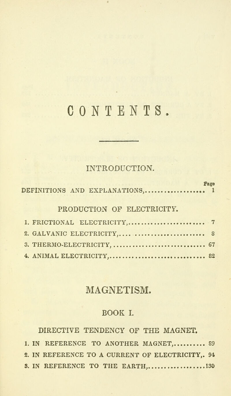 CONTENTS INTRODUCTION. DEFINITIONS AND EXPLANATIONS, 1 PRODUCTION OF ELECTRICITY^ 1. FRICTIONAL ELECTRICITY, 7 2. GALVANIC ELECTRICITY, 8 3. THERMO-ELECTRICITY, 67 4. ANIMAL ELECTRICITY, 82 MAGNETISM, BOOK I. DIRECTIVE TENDENCY OF THE MAGNET. 1. IN REFERENCE TO ANOTHER MAGNET, 89 2. IN REFERENCE TO A CURRENT OF ELECTRICITY,. 94 8. IN REFERENCE TO THE EARTH, 130