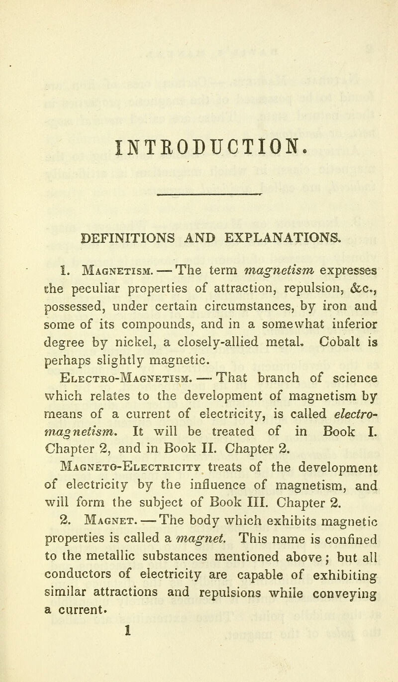 NTRODUCTION. DEFINITIONS AND EXPLANATIONS. 1. Magnetism. — The term magnetism expresses the peculiar properties of attraction, repulsion, &c., possessed, under certain circumstances, by iron and some of its compounds, and in a somewhat inferior degree by nickel, a closely-allied metal. Cobalt is perhaps slightly magnetic. Electro-Magnetism. —- That branch of science which relates to the development of magnetism by means of a current of electricity, is called electro- w^agnethm. It will be treated of in Book I. Chapter 2, and in Book II. Chapter 2. Magneto-Electricity treats of the development of electricity by the influence of magnetism, and will form the subject of Book III. Chapter 2. 2. Magnet. — The body which exhibits magnetic properties is called a magnet. This name is confined to the metallic substances mentioned above; but all conductors of electricity are capable of exhibiting similar attractions and repulsions while conveying a current.