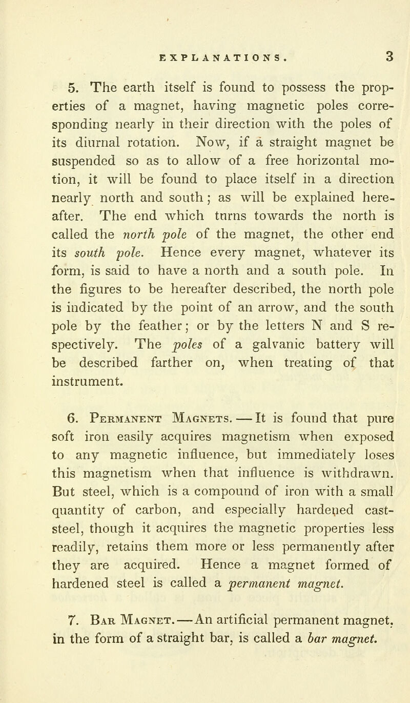 5. The earth itself is found to possess the prop- erties of a magnet, having magnetic poles corre- sponding nearly in their direction with the poles of its diurnal rotation. Now, if a straight magnet be suspended so as to allow of a free horizontal mo- tion, it will be found to place itself in a direction nearly north and south; as will be explained here- after. The end which tnrns towards the north is called the north pole of the magnet, the other end its south pole. Hence every magnet, whatever its form, is said to have a north and a south pole. In the figures to be hereafter described, the north pole is indicated by the point of an arrow, and the south pole by the feather; or by the letters N and S re- spectively. The poles of a galvanic battery will be described farther on, when treating of that instrument. 6. Permanent Magnets.—It is found that pure soft iron easily acquires magnetism when exposed to any magnetic influence, but immediately loses this magnetism when that influence is withdrawn. But steel, which is a compound of iron with a small quantity of carbon, and especially hardened cast- steel, though it acquires the magnetic properties less readily, retains them more or less permanently after they are acquired. Hence a magnet formed of hardened steel is called a permanent magnet. 7. Bar Magnet.—An artificial permanent magnet, in the form of a straight bar, is called a bar magnet.