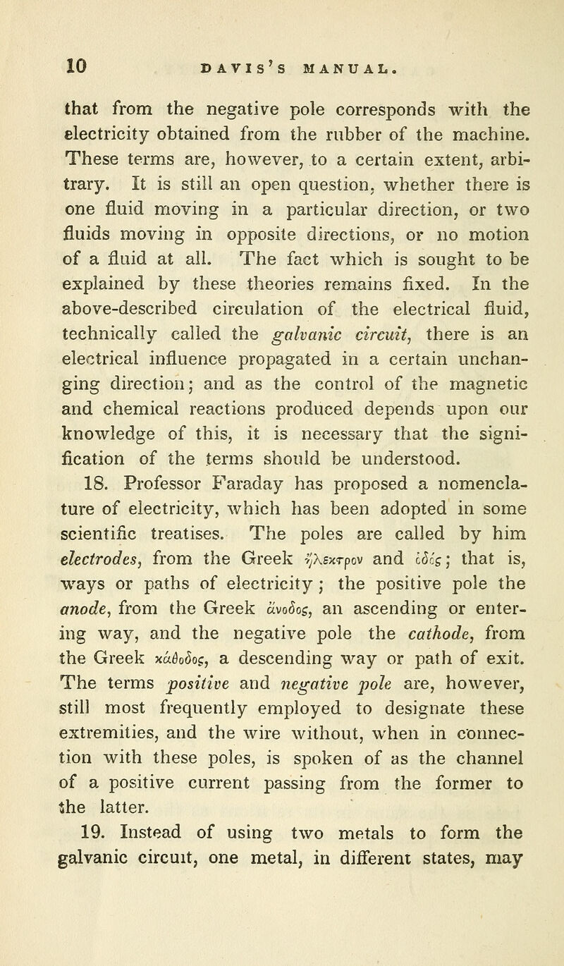 that from the negative pole corresponds with the electricity obtained from the rubber of the machine. These terms are, however, to a certain extent, arbi- trary. It is still an open question, whether there is one fluid moving in a particular direction, or two fluids moving in opposite directions, or no motion of a fluid at all. The fact which is sought to be explained by these theories remains fixed. In the above-described circulation of the electrical fluid, technically called the galvanic circuit, there is an electrical influence propagated in a certain unchan- ging direction; and as the control of the magnetic and chemical reactions produced depends upon our knowledge of this, it is necessary that the signi- fication of the terms should be understood. 18. Professor Faraday has proposed a nomencla- ture of electricity, which has been adopted in some scientific treatises. The poles are called by him electrodes, from the Greek i'jXsxTpov and I6cs', that is, ways or paths of electricity ; the positive pole the anode, from the Greek clvodos, an ascending or enter- ing way, and the negative pole the cathode, from the Greek xa^o^o^, a descending way or path of exit. The terms positive and negative pole are, however, still most frequently employed to designate these extremities, and the wire without, when in connec- tion with these poles, is spoken of as the channel of a positive current passing from the former to ^he latter. 19. Instead of using two metals to form the galvanic circuit, one metal, in difierent states, may