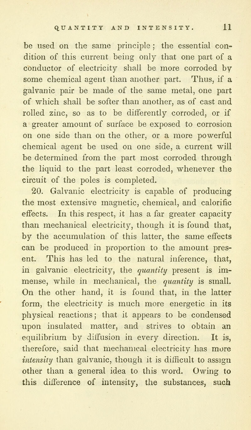 be used on the same principle ; the essential con- dition of this current being only that one part of a conductor of electricity shall be more corroded by some chemical agent than another part. Thus, if a galvanic pair be made of the same metal, one part of which shall be softer than another, as of cast and rolled zinc, so as to be differently corroded, or if a greater amount of surface be exposed to corrosion on one side than on the other, or a more powerful chemical agent be used on one side, a current will be determined from the part most corroded through the liquid to the part least corroded, whenever the circuit of the poles is completed. 20. Galvanic electricity is capable of producing the most extensive magnetic, chemical, and calorific effects. In this respect, it has a far greater capacity than mechanical electricity, though it is found that, by the accumulation of this latter, the same effects can be produced in proportion to the amount pres- ent. This has led to the natural inference, that, in galvanic electricity, the quantity present is im- mense, while in mechanical, the quantity is small. On the other hand, it is found that, in the latter form, the electricity is much more energetic in its physical reactions; that it appears to be condensed upon insulated matter, and strives to obtain an equilibrium by diffusion in every direction. It is, therefore, said that mechanical electricity has more intensity than galvanic, though it is difficult to assign other than a general idea to this word. Owing to this difference of intensity, the substances, such