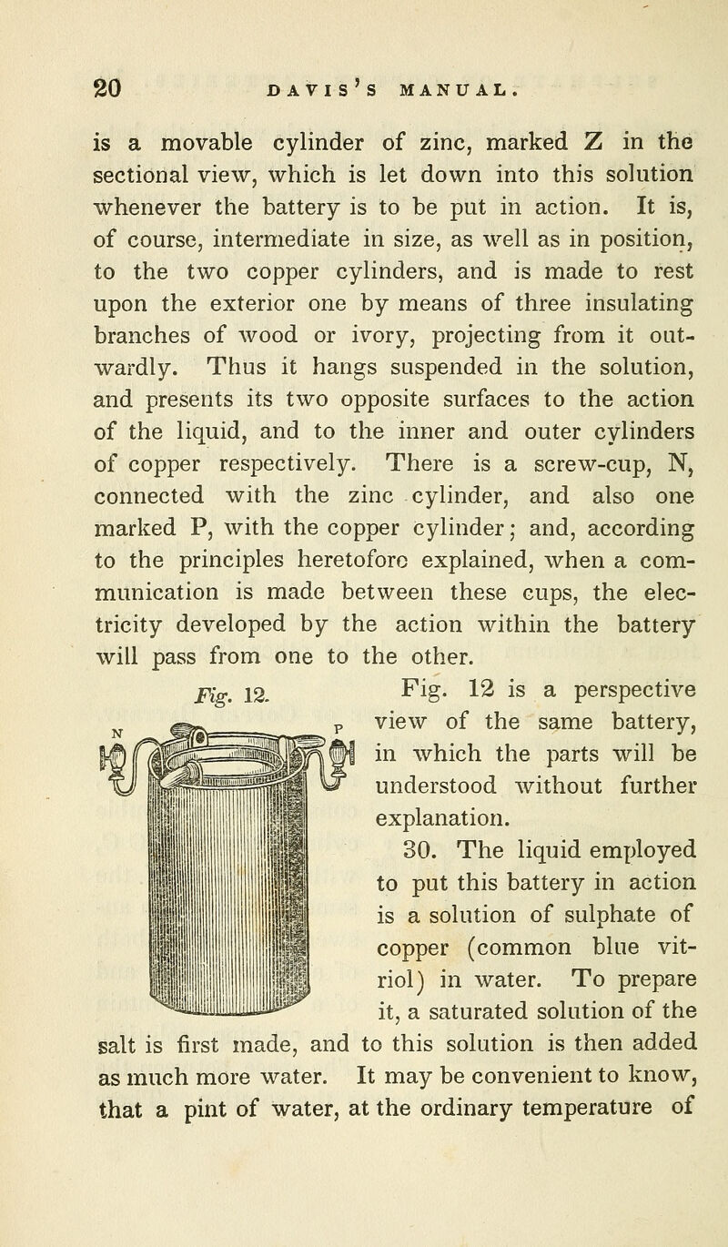 is a movable cylinder of zinc, marked 2 in the sectional view, which is let down into this solution whenever the battery is to be put in action. It is, of course, intermediate in size, as well as in position, to the two copper cylinders, and is made to rest upon the exterior one by means of three insulating branches of wood or ivory, projecting from it out- wardly. Thus it hangs suspended in the solution, and presents its two opposite surfaces to the action of the liquid, and to the inner and outer cylinders of copper respectively. There is a screw-cup, N, connected with the zinc cylinder, and also one marked P, with the copper cylinder; and, according to the principles heretofore explained, when a com- munication is made between these cups, the elec- tricity developed by the action within the battery will pass from one to the other. Fig. 12. Pig. 12 is a perspective view of the same battery, in which the parts will be understood without further explanation. 30. The liquid employed to put this battery in action is a solution of sulphate of copper (common blue vit- riol) in water. To prepare it, a saturated solution of the salt is first made, and to this solution is then added as much more water. It may be convenient to know, that a pint of water, at the ordinary temperature of