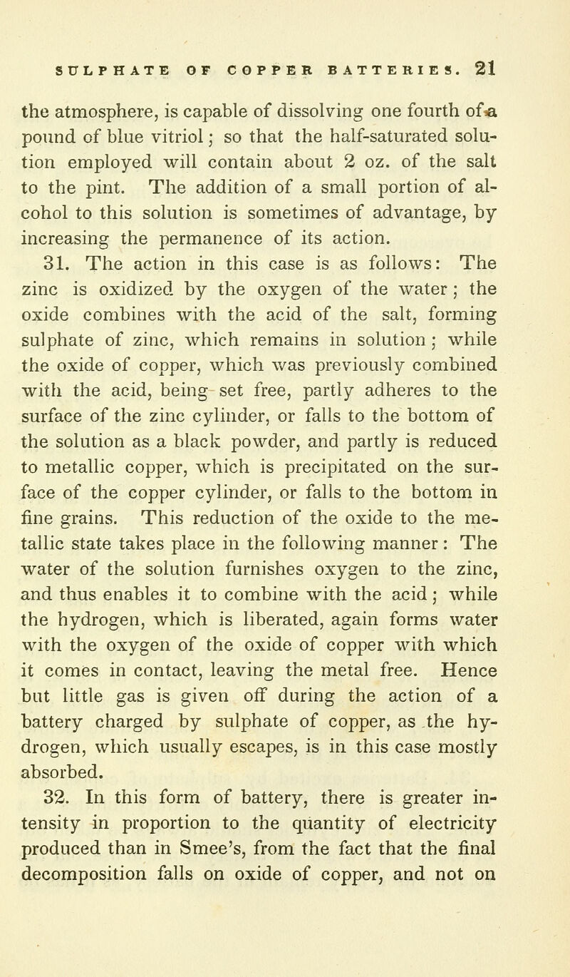 the atmosphere, is capable of dissolving one fourth of*i pound of blue vitriol; so that the half-saturated solu- tion employed will contain about 2 oz. of the salt to the pint. The addition of a small portion of al- cohol to this solution is sometimes of advantage, by increasing the permanence of its action. 31. The action in this case is as follows: The zinc is oxidized by the oxygen of the water ; the oxide combines with the acid of the salt, forming sulphate of zinc, which remains in solution; while the oxide of copper, which was previously combined with the acid, being set free, partly adheres to the surface of the zinc cylinder, or falls to the bottom of the solution as a black powder, and partly is reduced to metallic copper, which is precipitated on the sur- face of the copper cylinder, or falls to the bottom in fine grains. This reduction of the oxide to the me- tallic state takes place in the following manner: The water of the solution furnishes oxygen to the zinc, and thus enables it to combine with the acid; while the hydrogen, which is liberated, again forms water with the oxygen of the oxide of copper with which it comes in contact, leaving the metal free. Hence but little gas is given off during the action of a battery charged by sulphate of copper, as the hy- drogen, which usually escapes, is in this case mostly absorbed. 32. In this form of battery, there is greater in- tensity in proportion to the quantity of electricity produced than in Smee's, from the fact that the final decomposition falls on oxide of copper, and not on