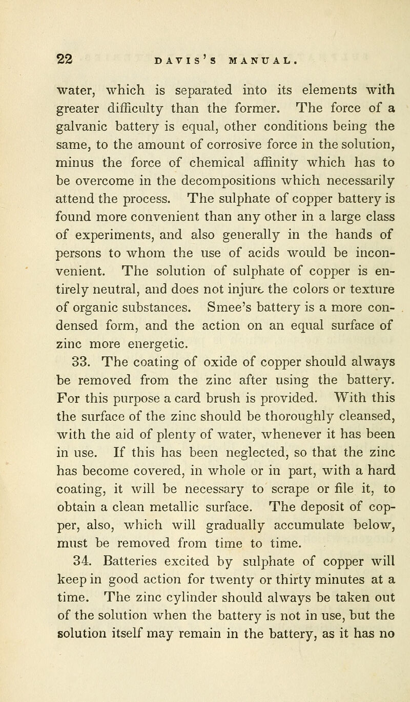 water, which is separated into its elements with greater difficulty than the former. The force of a galvanic battery is equal, other conditions being the same, to the amount of corrosive force in the solution, minus the force of chemical affinity which has to be overcome in the decompositions which necessarily attend the process. The sulphate of copper battery is found more convenient than any other in a large class of experiments, and also generally in the hands of persons to whom the use of acids would be incon- venient. The solution of sulphate of copper is en- tirely neutral, and does not injure the colors or texture of organic substances. Smee's battery is a more con- densed form, and the action on an equal surface of zinc more energetic. 33. The coating of oxide of copper should always be removed from the zinc after using the battery. For this purpose a card brush is provided. With this the surface of the zinc should be thoroughly cleansed, with the aid of plenty of water, whenever it has been in use. If this has been neglected, so that the zinc has become covered, in whole or in part, with a hard coating, it will be necessary to scrape or file it, to obtain a clean metallic surface. The deposit of cop- per, also, which will gradually accumulate below, must be removed from time to time. 34. Batteries excited by sulphate of copper will keep in good action for twenty or thirty minutes at a time. The zinc cylinder should always be taken out of the solution when the battery is not in use, but the solution itself may remain in the battery, as it has no