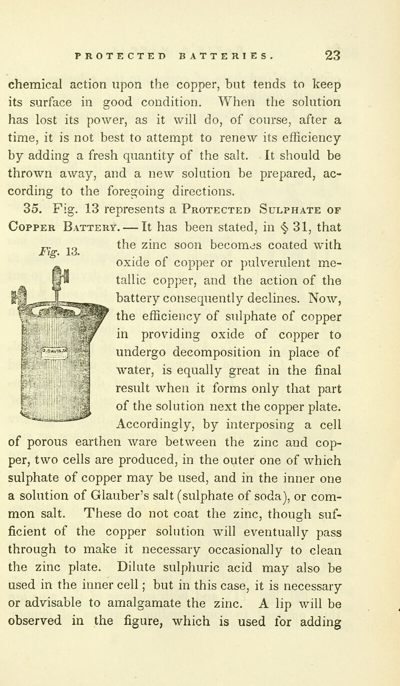 chemical action upon the copper, but tends to keep its surface in good condition. When the sohition has lost its power, as it will do, of course, after a time, it is not best to attempt to renew its efficiency by adding a fresh quantity of the salt. It should be thrown away, and a new solution be prepared, ac- cording to the foregoing directions. 35. Fig. 13 represents a Protected Sulphate of Copper Battery. — It has been stated, in ^ 31, that the zinc soon becomcjs coated with oxide of copper or pulverulent me- tallic copper, and the action of the battery consequently declines. Now, the efficiency of sulphate of copper in providing oxide of copper to undergo decomposition in place of water, is equally great in the final result when it forms only that part of the solution next the copper plate, xiccordingly, by interposing a cell of porous earthen ware between the zinc and cop- per, two cells are produced, in the outer one of which sulphate of copper may be used, and in the inner one a solution of Glauber's salt (sulphate of soda), or com- mon salt. These do not coat the zinc, though suf- ficient of the copper solution will eventually pass through to make it necessary occasionally to clean the zinc plate. Dilute sulphuric acid may also be used in the inner cell; but in this case, it is necessary or advisable to amalgamate the zinc. A lip will be observed in the figure, which is used for adding