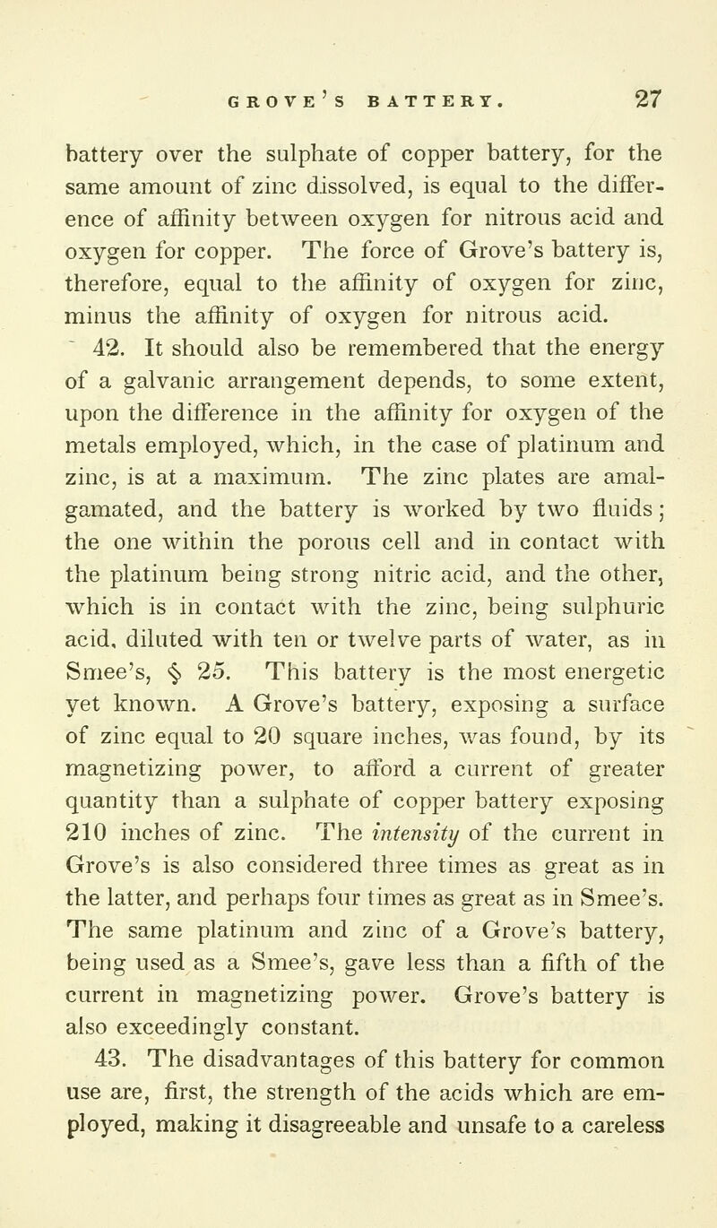 battery over the sulphate of copper battery, for the same amount of zinc dissolved, is equal to the differ- ence of affinity between oxygen for nitrous acid and oxygen for copper. The force of Grove's battery is, therefore, equal to the affinity of oxygen for zinc, minus the affinity of oxygen for nitrous acid. 42. It should also be remembered that the energy of a galvanic arrangement depends, to some extent, upon the difference in the affinity for oxygen of the metals employed, which, in the case of platinum and zinc, is at a maximum. The zinc plates are amal- gamated, and the battery is worked by two fluids; the one within the porous cell and in contact with the platinum being strong nitric acid, and the other, which is in contact with the zinc, being sulphuric acid, diluted with ten or twelve parts of water, as in Smee's, §> 25. This battery is the most energetic yet known. A Grove's battery, exposing a surface of zinc equal to 20 square inches, was found, by its magnetizing power, to afford a current of greater quantity than a sulphate of copper battery exposing 210 inches of zinc. The intensity of the current in Grove's is also considered three times as great as in the latter, and perhaps four times as great as in Smee's. The same platinum and zinc of a Grove's battery, being used as a Smee's, gave less than a fifth of the current in magnetizing power. Grove's battery is also exceedingly constant. 43. The disadvantages of this battery for common use are, first, the strength of the acids which are em- ployed, making it disagreeable and unsafe to a careless