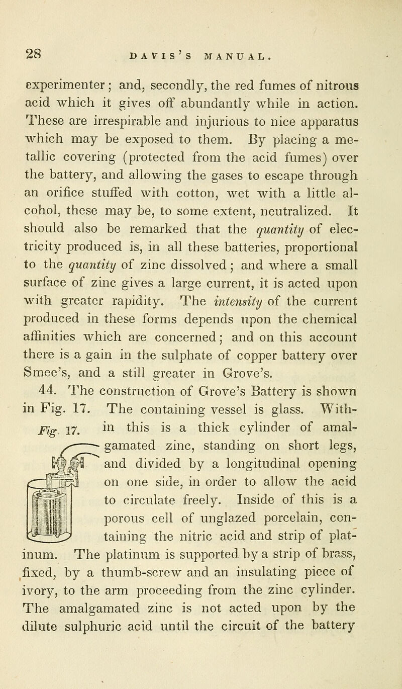 experimenter; and, secondly, the red fumes of nitrous acid which it gives off abundantly while in action. These are irrespirable and injurious to nice apparatus which may be exposed to them. By placing a me- tallic covering (protected from the acid fumes) over the battery, and allowing the gases to escape through an orifice stuffed with cotton, wet with a little al- cohol, these may be, to some extent, neutralized. It should also be remarked that the quantity of elec- tricity produced is, in all these batteries, proportional to the quantity of zinc dissolved; and where a small surface of zinc gives a large current, it is acted upon with greater rapidity. The intensity of the current produced in these forms depends upon the chemical affinities which are concerned; and on this account there is a gain in the sulphate of copper battery over Smee's, and a still greater in Grove's. 44. The construction of Grove's Battery is shown in Fig. 17. The containing vessel is glass. With- Fi^. 17. i^^ t^^s is a thick cylinder of amal- gamated zinc, standing on short legs, and divided by a longitudinal opening on one side, in order to allow the acid to circulate freely. Inside of this is a porous cell of unglazed porcelain, con- taining the nitric acid and strip of plat- inum. The platinum is supported by a strip of brass, ^fixed, by a thumb-screw and an insulating piece of ivory, to the arm proceeding from the zinc cylinder. The amalgamated zinc is not acted upon by the dilute sulphuric acid until the circuit of the battery