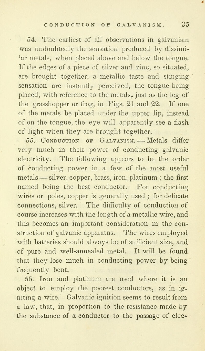 54. The earliest of all observations in galvanism was undoubtedly the sensation produced by dissimi- lar metals, when placed above and below the tongue. If the edges of a piece of silver and zinc, so situated, are brought together, a metallic taste and stinging sensation are instantly perceived, the tongue being placed, with reference to the metals^ just as the leg of the grasshopper or frog, in Figs. 21 and 22. If one of the metals be placed under the upper lip, instead of on the tongue, the eye will apparently see a flash of light when they are brought together. 55. Conduction of Galvanism. — Metals differ very much in their power of conducting galvanic electricity. The following appears to be the order of conducting power in a few of the most useful metals — silver, copper, brass, iron, platinum ; the first named being the best conductor. For conducting wires or poles, copper is generally used ; for delicate connections, silver. The difficulty of conduction of course increases with the length of a metallic wire, and this becomes an important consideration in the con- struction of galvanic apparatus. The wires employed with batteries should always be of sufficient size, and of pure and well-annealed metal. It will be found that they lose much in conducting power by being' frequently bent. 56. Iron and platinum are used where it is an object to employ the poorest conductors, as in ig- niting a wire. Galvanic ignition seems to result from a law, that, in proportion to the resistance made by the substance of a conductor to the passage of elec»