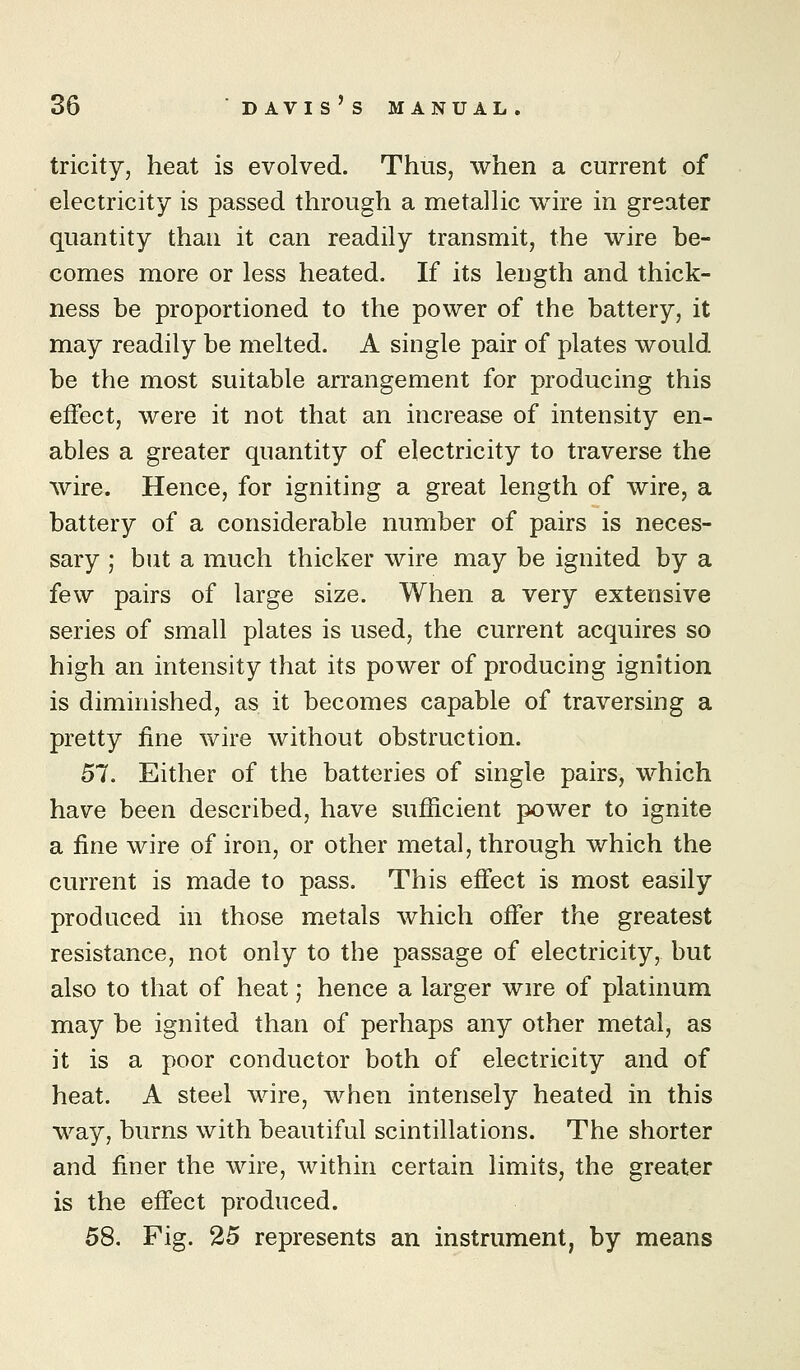 tricity, heat is evolved. Thus, when a current of electricity is passed through a metallic wire in greater quantity than it can readily transmit, the wire be- comes more or less heated. If its length and thick- ness be proportioned to the power of the battery, it may readily be melted. A single pair of plates would be the most suitable arrangement for producing this effect, were it not that an increase of intensity en- ables a greater quantity of electricity to traverse the wire. Hence, for igniting a great length of wire, a battery of a considerable number of pairs is neces- sary ; but a much thicker wire may be ignited by a few pairs of large size. When a very extensive series of small plates is used, the current acquires so high an intensity that its power of producing ignition is diminished, as it becomes capable of traversing a pretty fine wire without obstruction. 57. Either of the batteries of single pairs, which have been described, have sufficient power to ignite a fine wire of iron, or other metal, through which the current is made to pass. This effect is most easily produced in those metals which offer the greatest resistance, not only to the passage of electricity, but also to that of heat; hence a larger wire of platinum may be ignited than of perhaps any other metal, as it is a poor conductor both of electricity and of heat. A steel wire, when intensely heated in this way, burns with beautiful scintillations. The shorter and finer the wire, within certain limits, the greater is the effect produced. 58. Fig. 25 represents an instrument, by means