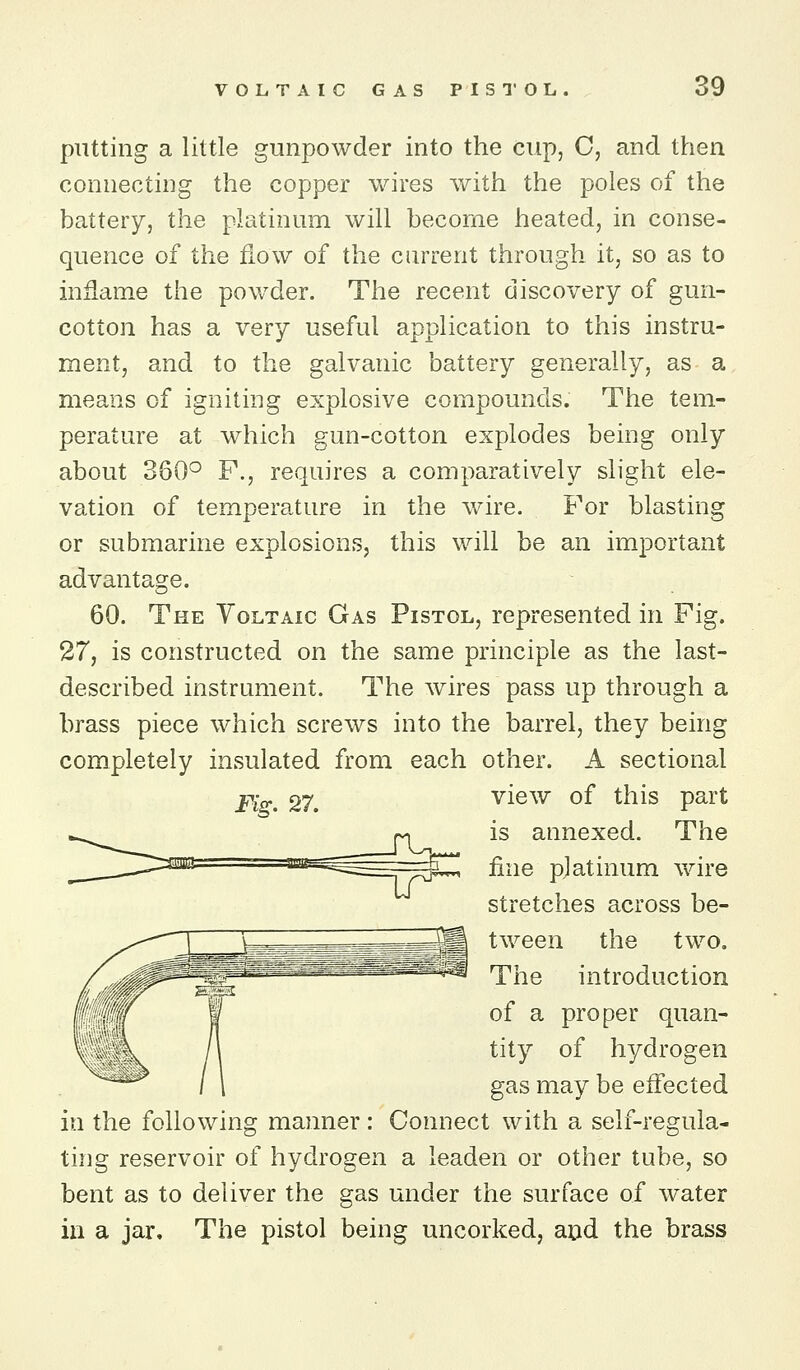 putting a little gunpowder into the cup, C, and then connecting the copper wires with the poles of the battery, the platinum will become heated, in conse- quence of the flow of the ciUTcnt through it, so as to inflame the powder. The recent discovery of gun- cotton has a very useful application to this instru- ment, and to the galvanic battery generally, as a means of igniting explosive compounds. The tem- perature at which gun-cotton explodes being only about 360° P., requires a comparatively slight ele- vation of temperature in the wire. For blasting or submarine explosions, this will be an important advantage. 60. The Yoltaic Gas Pistol, represented in Fig. 27, is constructed on the same principle as the last- described instrument. The wires pass up through a brass piece which screws into the barrel, they being completely insulated from each other. A sectional Fig. 27. view of this part is annexed. The fine platinum v\dre stretches across be- tween the two. The introduction of a proper quan- tity of hydrogen gas may be efl'ected in the following manner: Connect with a self-regula- ting reservoir of hydrogen a leaden or other tube, so bent as to deliver the gas under the surface of water in a jar. The pistol being uncorked, aod the brass