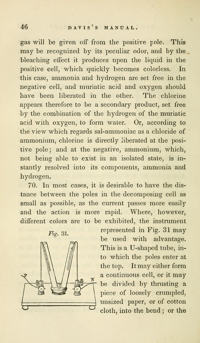 gas will be given off from the positive pole. This may be recognized by its peculiar odor, and by the^ bleaching effect it produces upon the liquid in the positive cell, which quickly becomes colorless. In this case, ammonia and hydrogen are set free in the negative cell, and muriatic acid and oxygen should have been liberated in the other. The chlorine appears therefore to be a secondary product, set free by the combination of the hydrogen of the muriatic acid with oxygen, to form water. Or, according to the view which regards sal-ammoniac as a chloride of ammonium, chlorine is directly liberated at the posi- tive pole; and at the negative, ammonium, which, not being able to exist in an isolated state, is in- stantly resolved into its components, ammonia and hydrogen. 70. In most cases, it is desirable to have the dis- tance between the poles in the decomposing cell as small as possible, as the current passes more easily and the action is more rapid. Where, however, different colors are to be exhibited, the instrument represented in Fig. 31 may be used with advantage. This is a U-shaped tube, in- to which the poles enter at the top. It may either form a continuous cell, or it may be divided by thrusting a piece of loosely crumpled, unsized paper, or of cotton cloth, into the bend : or the Fig. 31.