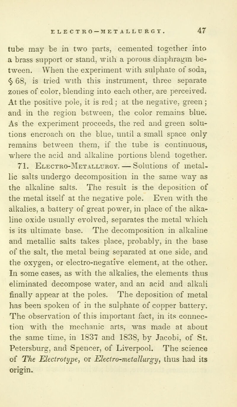 tube may be in two parts, cemented together into a brass support or stand, with a porous diaphragm be- tween. When the experiment with sulphate of soda, <§. 6S, is tried with this instrument, three separate zones of color, blending into each other, are perceived. At the positive pole, it is red; at the negative, green; and in the region between, the color remains blue. As the experiment proceeds, the red and green solu- tions encroach on the blue, until a small space only remains between them, if the tube is continuous, vWiere the acid and alkaline portions blend together. 71. Electro-Metallurgy. — Solutions of metal- lic salts undergo decomposition in the same way as the alkaline salts. The result is the deposition of the metal itself at the negative pole. Even with the alkalies, a battery of great power, in place of the alka- line oxide usually evolved, separates the metal which is its ultimate base. The decomposition in alkaline and metallic salts takes place, probably, in the base of the salt, the metal being separated at one side, and the oxygen, or electro-negative element, at the other. In some cases, as with the alkalies, the elements thus eliminated decompose water, and an acid and alkali finally appear at the poles. The deposition of metal has been spoken of in the sulphate of copper battery. The observation of this important fact, in its connec- tion with the mechanic arts, was made at about the same time, in 1837 and 1838, by Jacobi, of St. Petersburg, and Spencer, of Liverpool. The science of The Elecirotypej or Eleciro-metallurgy, thus had its origin.