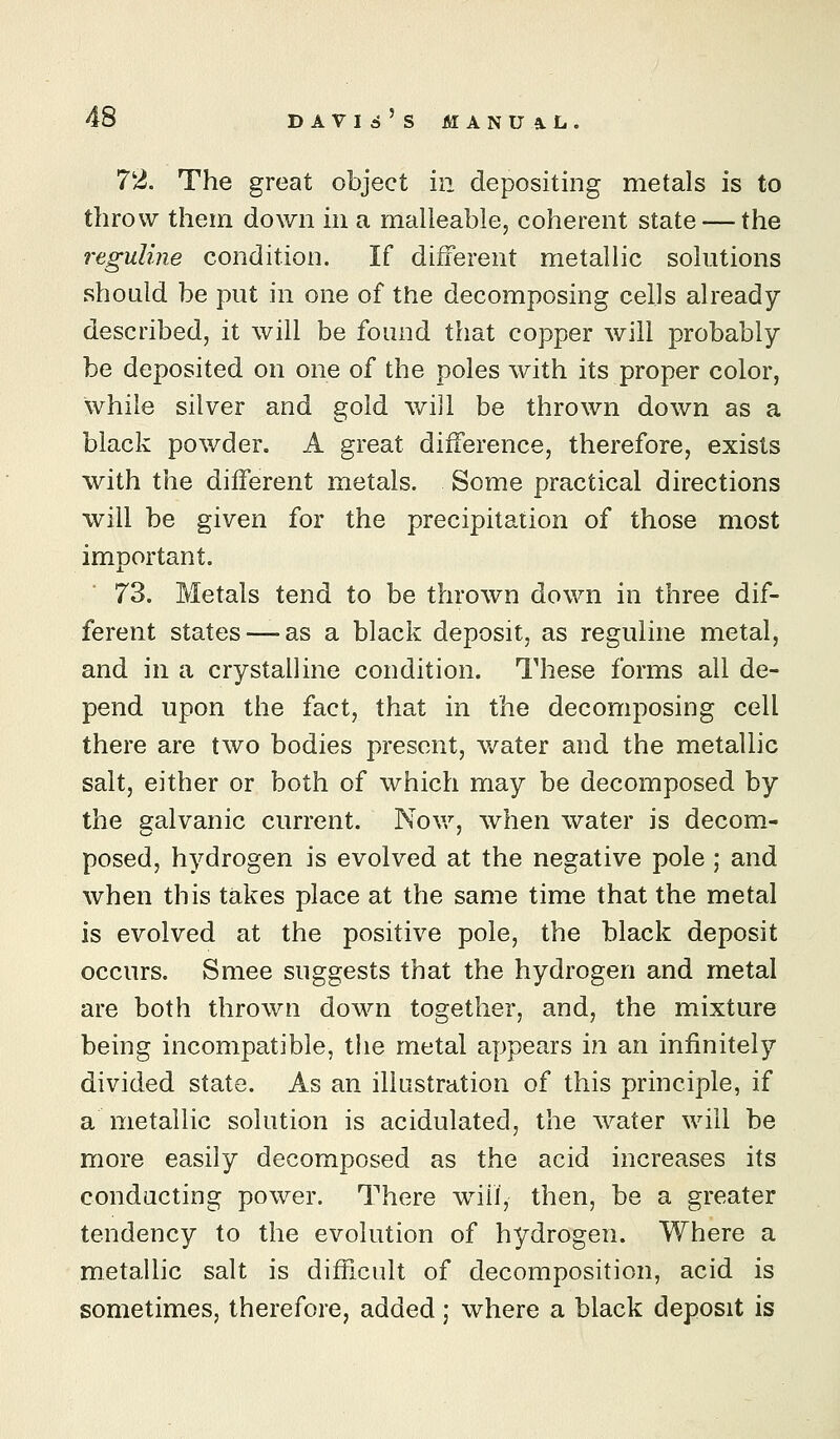 72. The great object in depositing metals is to throw them down in a malleable, coherent state — the reguline condition. If different metallic solutions should be put in one of the decomposing cells already described, it will be found that copper will probably be deposited on one of the poles with its proper color, while silver and gold will be thrown down as a black powder. A great difference, therefore, exists with the different metals. Some practical directions will be given for the precipitation of those most important. 73. Metals tend to be thrown down in three dif- ferent states-—as a black deposit, as reguline metal, and in a crystalline condition. These forms all de- pend upon the fact, that in the decomposing cell there are two bodies present, water and the metallic salt, either or both of which may be decomposed by the galvanic current. Nov/, when water is decom- posed, hydrogen is evolved at the negative pole ; and when this takes place at the same time that the metal is evolved at the positive pole, the black deposit occurs. Smee suggests that the hydrogen and metal are both thrown down together, and, the mixture being incompatible, the metal appears in an infinitely divided state. As an illastration of this principle, if a metallic solution is acidulated, the water will be more easily decomposed as the acid increases its conducting power. There wnil, then, be a greater tendency to the evolution of hydrogen. Where a metallic salt is difficult of decomposition, acid is sometimes, therefore, added; where a black deposit is