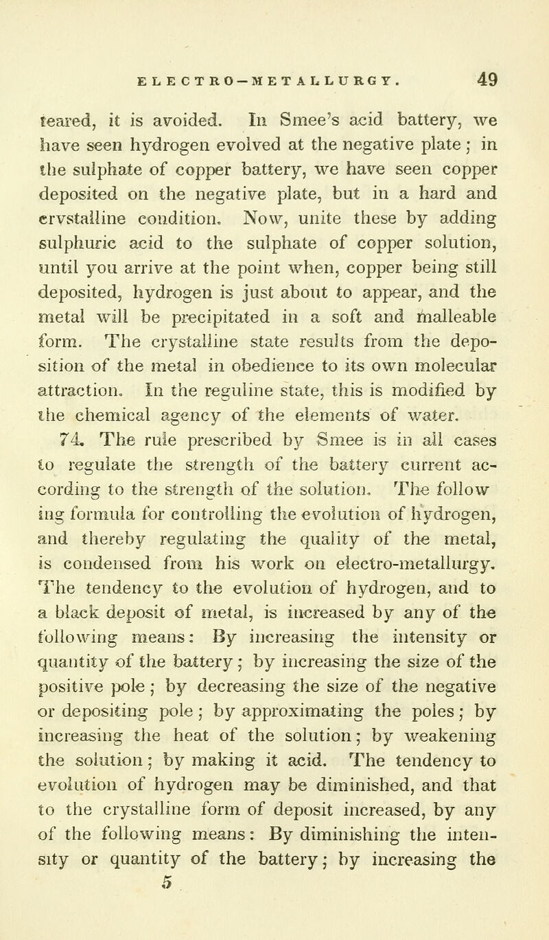feared, it is avoided. In Smee's acid battery, we have seen hydrogen evolved at the negative plate ; in the sulphate of copper battery, we have seen copper deposited on the negative plate, but in a hard and crvstalline condition. Now, unite these by adding sulphuric acid to the sulphate of copper solution, until 3^ou arrive at the point when, copper being still deposited, hydrogen is just about to appear, and the metal will be precipitated in a soft and i^alleable form. The crystalline state results from the depo- sition of the metal in obedience to its own molecular attraction. In the reguiine state, this is modified by the chemical agency of the elements of water. 74 The rule prescribed by Smee is in all cases to regulate the strength of the battery current ac- cording to the strength of the solution. The follow ing formula for controlling the evolution of hydrogen, and thereby regulating the quality of the metal, is condensed from his work on electro-metallurgy. The tendency to the evolution of hydrogen, and to a black deposit of metal, is increased by any of the following means: By increasing the intensity or quantity of the battery; by increasing the size of the positive pole; b}^ decreasing the size of the negative or depositing pole; by approximating the poles; by increasing the heat of the solution; by weakening the solution; by making it acid. The tendency to evolution of hydrogen may be diminished, and that to the crystalline form of deposit increased, by any of the following means: By diminishing the inten- sity or quantity of the battery; by increasing the 5