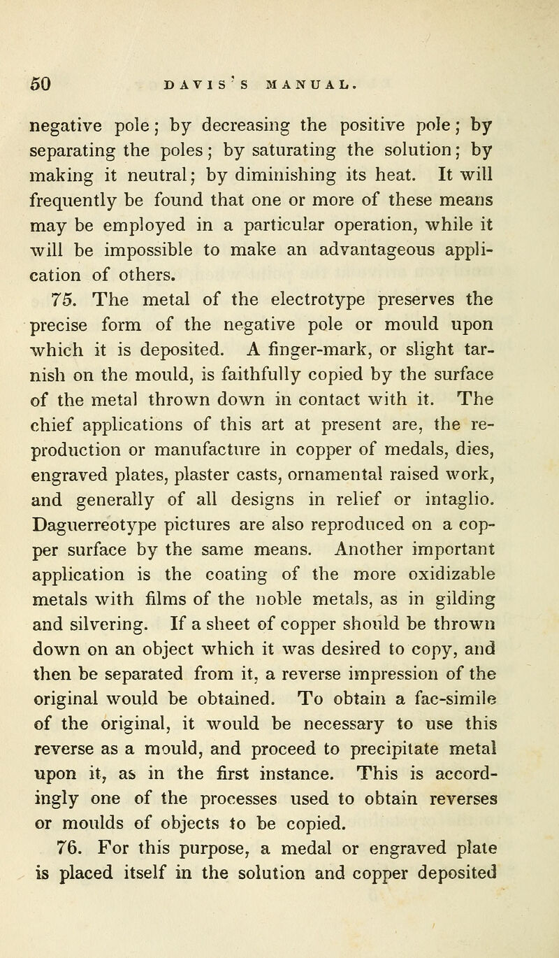 negative pole; by decreasing the positive pole; by separating the poles; by saturating the solution; by making it neutral; by diminishing its heat. It will frequently be found that one or more of these means may be employed in a particular operation, while it will be impossible to make an advantageous appli- cation of others. 75. The metal of the electrotype preserves the precise form of the negative pole or mould upon which it is deposited. A finger-mark, or slight tar- nish on the mould, is faithfully copied by the surface of the metal thrown down in contact with it. The chief applications of this art at present are, the re- production or manufacture in copper of medals, dies, engraved plates, plaster casts, ornamental raised work, and generally of all designs in relief or intaglio. Daguerreotype pictures are also reproduced on a cop- per surface by the same means. Another important application is the coating of the more oxidizable metals with films of the noble metals, as in gilding and silvering. If a sheet of copper should be thrown down on an object which it was desired to copy, and then be separated from it, a reverse impression of the original would be obtained. To obtain a fac-simile of the original, it would be necessary to use this reverse as a mould, and proceed to precipitate metal upon ity as in the first instance. This is accord- ingly one of the processes used to obtain reverses or moulds of objects to be copied. 76. For this purpose, a medal or engraved plate is placed itself in the solution and copper deposited
