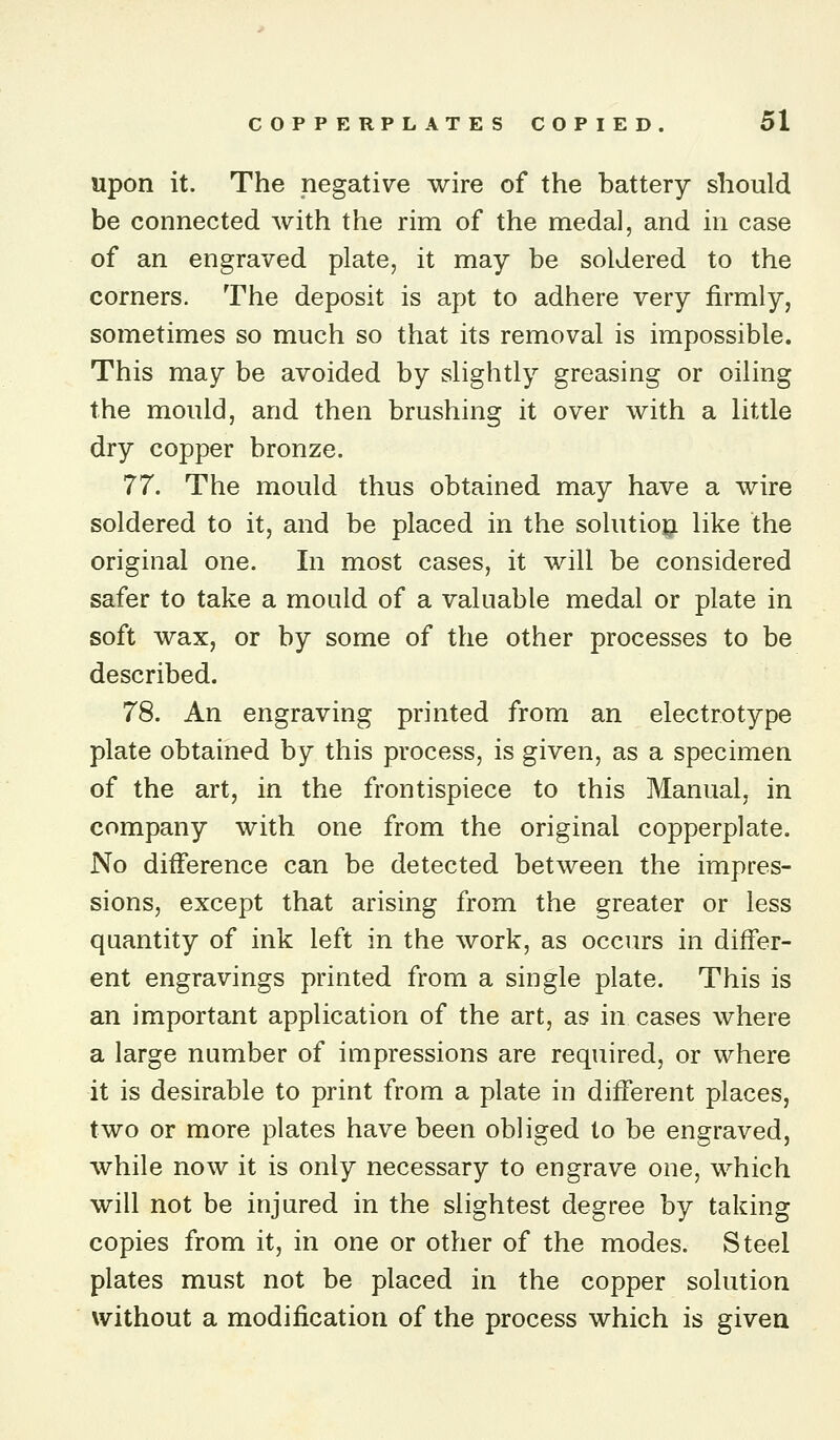 upon it. The negative wire of the battery should be connected with the rim of the medal, and in case of an engraved plate, it may be soldered to the corners. The deposit is apt to adhere very firmly, sometimes so much so that its removal is impossible. This may be avoided by slightly greasing or oiling the mould, and then brushing it over with a little dry copper bronze. 77. The mould thus obtained may have a wire soldered to it, and be placed in the solutiopi like the original one. In most cases, it will be considered safer to take a mould of a valuable medal or plate in soft wax, or by some of the other processes to be described. 78. An engraving printed from an electrotype plate obtained by this process, is given, as a specimen of the art, in the frontispiece to this Manual, in company with one from the original copperplate. No difference can be detected between the impres- sions, except that arising from the greater or less quantity of ink left in the work, as occurs in differ- ent engravings printed from a single plate. This is an important application of the art, as in cases where a large number of impressions are required, or where it is desirable to print from a plate in different places, two or more plates have been obliged to be engraved, while now it is only necessary to engrave one, which will not be injured in the slightest degree by taking copies from it, in one or other of the modes. Steel plates must not be placed in the copper solution without a modification of the process which is given