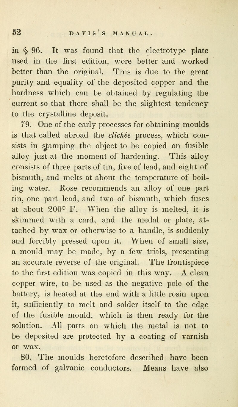 MANUAL. in <§> 96. It was found that the electrotype plate used in the first edition, wore better and worked better than the original. This is due to the great purity and equality of the deposited copper and the hardness which can be obtained by regulating the current so that there shall be the slightest tendency to the crystalline deposit. 79. One of the early processes for obtaining moulds is that called abroad the clichee process, which con- sists in Ramping the object to be copied on fusible alloy just at the moment of hardening. This alloy consists of three parts of tin, five of lead, and eight of bismuth, and melts at about the temperature of boil- ing water. Rose recommends an alloy of one part tin, one part lead, and two of bismuth, which fuses at about 200*^ F. When the alloy is melted, it is skimmed with a card, and the medal or plate, at- tached by wax or otherwise to a handle, is suddenly and forcibly pressed upon it. When of small size, a mould may be made, by a few trials, presenting an accurate reverse of the original. The frontispiece to the first edition was copied in this way. A clean copper wire, to be used as the negative pole of the battery, is heated at the end with a little rosin upon it, sufficiently to melt and solder itself to the edge of the fusible mould, which is then ready for the solution. All parts on which the metal is not to be deposited are protected by a coating of varnish or wax. 80. The moulds heretofore described have been formed of galvanic conductors. Means have also