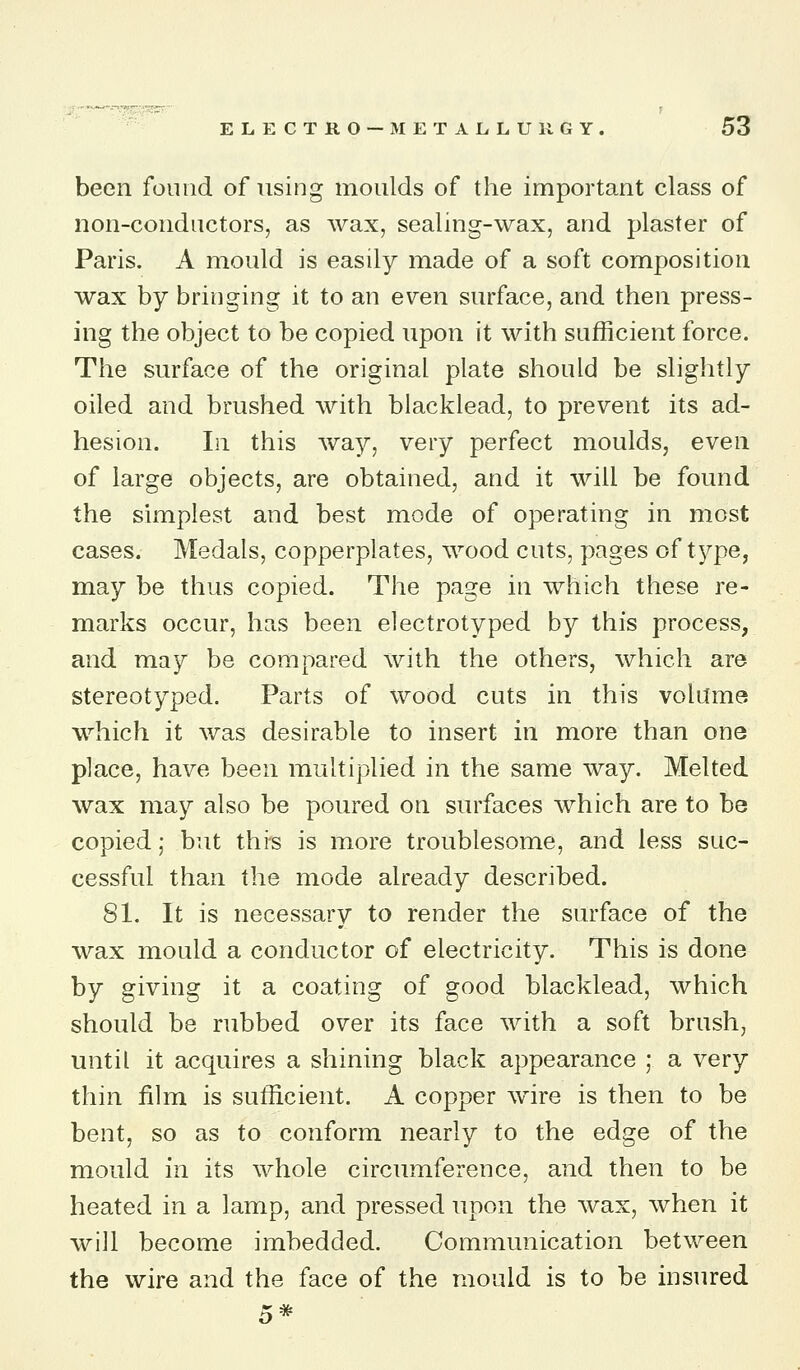 been found of using moulds of the important class of non-conductors, as wax, sealing-wax, and plaster of Paris. A mould is easily made of a soft composition wax by bringing it to an evren surface, and then press- ing the object to be copied upon it with sufficient force. The surface of the original plate should be slightly oiled and brushed with blacklead, to prevent its ad- hesion. In this way, very perfect moulds, even of large objects, are obtained, and it will be found the simplest and best mode of operating in most cases. Medals, copperplates, wood cuts, pages of t^^pe, may be thus copied. The page in which these re- marks occur, has been electrotyped by this process, and may be compared with the others, which are stereotyped. Parts of wood cuts in this volume which it was desirable to insert in more than one place, have been multiplied in the same way. Melted wax may also be poured on surfaces which are to be copied; but this is more troublesome, and less suc- cessful than the mode already described. 81. It is necessary to render the surface of the wax mould a conductor of electricity. This is done by giving it a coating of good blacklead, which should be rubbed over its face with a soft brush, until it acquires a shining black appearance ; a very thin film is sufficient. A copper wire is then to be bent, so as to conform nearly to the edge of the mould in its whole circumference, and then to be heated in a lamp, and pressed upon the wax, when it will become imbedded. Communication between the wire and the face of the mould is to be insured