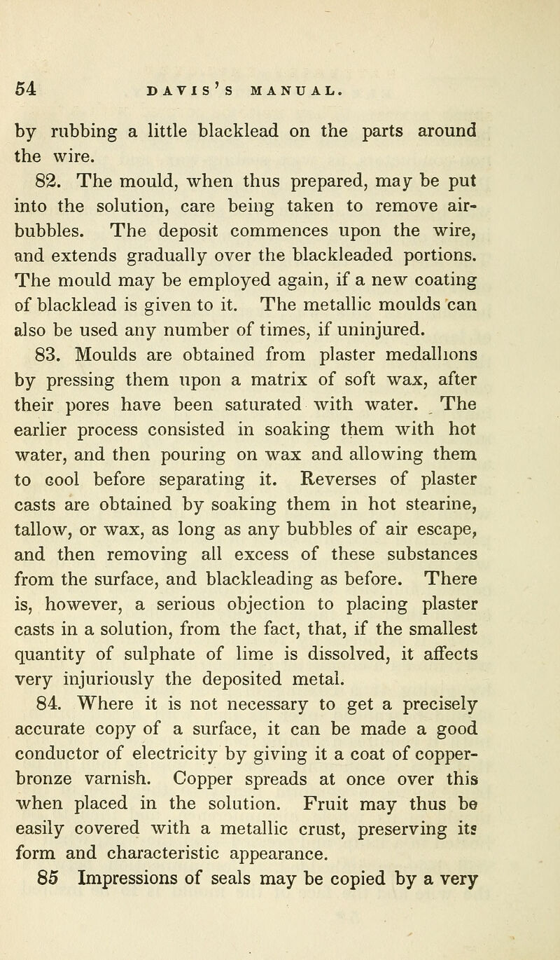 by rubbing a little blacklead on the parts around the wire. 82. The mould, when thus prepared, may be put into the solution, care being taken to remove air- bubbles. The deposit commences upon the wire, and extends gradually over the blackleaded portions. The mould may be employed again, if a new coating of blacklead is given to it. The metallic moulds can also be used any number of times, if uninjured. 83. Moulds are obtained from plaster medallions by pressing them upon a matrix of soft wax, after their pores have been saturated with water. The earlier process consisted in soaking them with hot water, and then pouring on wax and allowing them to Gool before separating it. Reverses of plaster casts are obtained by soaking them in hot stearine, tallow, or wax, as long as any bubbles of air escape, and then removing all excess of these substances from the surface, and blackleading as before. There is, however, a serious objection to placing plaster casts in a solution, from the fact, that, if the smallest quantity of sulphate of lime is dissolved, it affects very injuriously the deposited metal. 84. Where it is not necessary to get a precisely accurate copy of a surface, it can be made a good conductor of electricity by giving it a coat of copper- bronze varnish. Copper spreads at once over this when placed in the solution. Fruit may thus be easily covered with a metallic crust, preserving its form and characteristic appearance. 85 Impressions of seals may be copied by a very