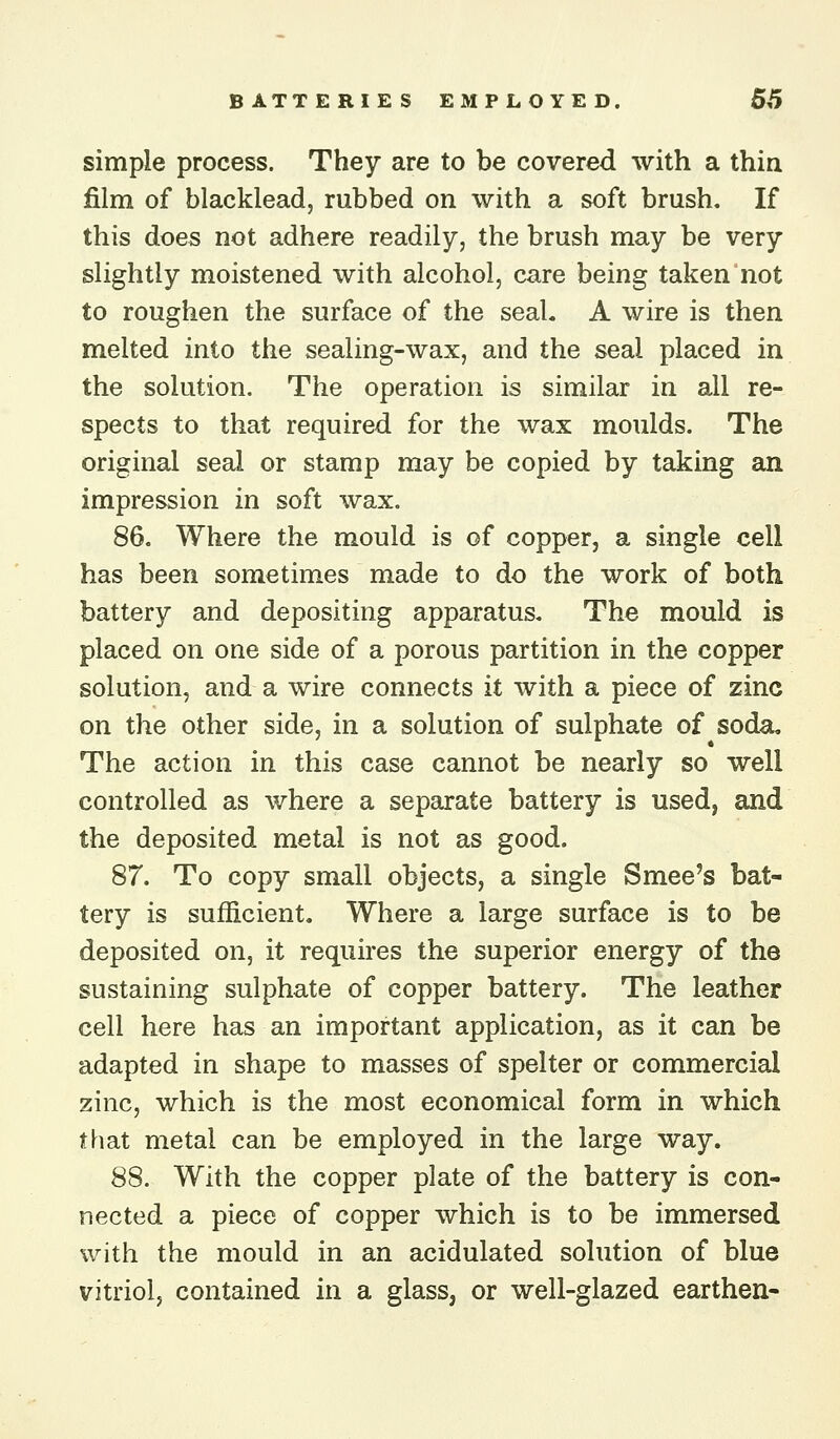 simple process. They are to be covered with a thin film of blacklead, rubbed on with a soft brush. If this does not adhere readily, the brush may be very slightly moistened with alcohol, care being taken not to roughen the surface of the seal. A wire is then melted into the sealing-wax, and the seal placed in the solution. The operation is similar in all re- spects to that required for the wax moulds. The original seal or stamp may be copied by taking an impression in soft wax. 86. Where the mould is of copper, a single cell has been sometimes made to do the work of both battery and depositing apparatus. The mould is placed on one side of a porous partition in the copper solution, and a wire connects it with a piece of zinc on the other side, in a solution of sulphate of soda. The action in this case cannot be nearly so well controlled as where a separate battery is used, and the deposited metal is not as good. 87. To copy small objects, a single Smee's bat- tery is sufficient. Where a large surface is to be deposited on, it requires the superior energy of the sustaining sulphate of copper battery. The leather cell here has an important application, as it can be adapted in shape to masses of spelter or commercial zinc, which is the most economical form in which that metal can be employed in the large way. 88. With the copper plate of the battery is con- nected a piece of copper which is to be immersed with the mould in an acidulated solution of blue vitriol, contained in a glass, or well-glazed earthen-