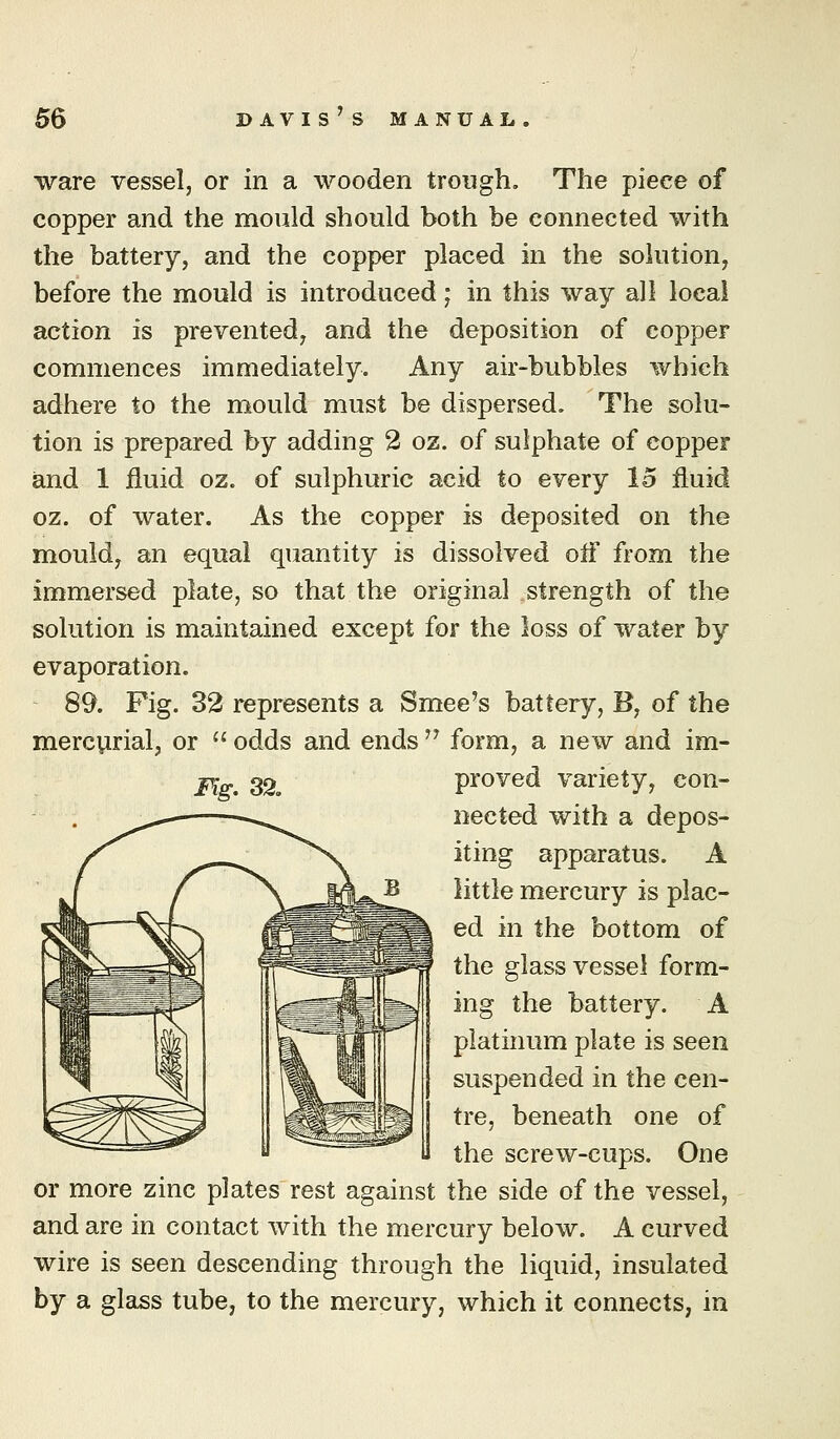 ware vessel, or in a wooden trough. The piece of copper and the mould should both be connected with the battery, and the copper placed in the solution, before the mould is introduced; in this way all local action is prevented, and the deposition of copper commences immediately. Any air-bubbles which adhere to the mould must be dispersed. The solu- tion is prepared by adding 2 oz. of sulphate of copper and 1 fluid oz. of sulphuric acid to every 15 fluid oz. of water. As the copper is deposited on the mould, an equal quantity is dissolved ofl from the immersed plate, so that the original strength of the solution is maintained except for the loss of water by evaporation. 89. Pig. 32 represents a Smee's battery, B, of the mercurial, or  odds and ends '^ form, a new and im- Fig. 32, proved variety, con- nected with a depos- iting apparatus. A little mercury is plac- ed in the bottom of the glass vessel form- ing the battery. A platinum plate is seen suspended in the cen- tre, beneath one of the screw-cups. One or more zinc plates rest against the side of the vessel, and are in contact with the mercury below. A curved wire is seen descending through the liquid, insulated by a glass tube, to the mercury, which it connects, in