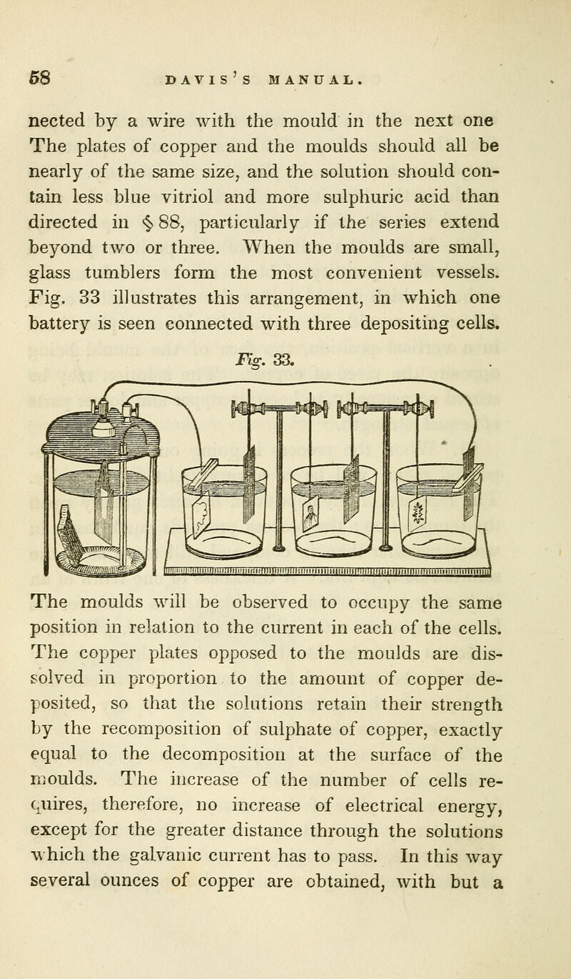 nected by a wire with the mould in the next one The plates of copper and the moulds should all be nearly of the same size^ and the solution should con- tain less blue vitriol and more sulphuric acid than directed in <^ 88, particularly if the series extend beyond two or three. When the moulds are small, glass tumblers form the most convenient vessels. Fig. 33 illustrates this arrangement, in which one battery is seen connected with three depositing cells. Fis:. 33. The moulds will be observed to occupy the same position in relation to the current in each of the cells. The copper plates opposed to the moulds are dis- solved in proportion to the amount of copper de- posited, so that the solutions retain their strength by the recomposition of sulphate of copper, exactly equal to the decomposition at the surface of the moulds. The increase of the number of cells re- quires, therefore, no increase of electrical energy, except for the greater distance through the solutions which the galvanic current has to pass. In this way several ounces of copper are obtained, with but a