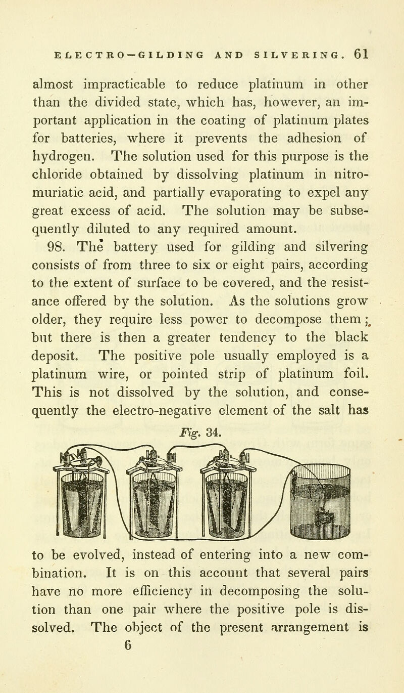 almost impracticable to reduce platinum in other than the divided state, which has, however, an im- portant application in the coating of platinum plates for batteries, where it prevents the adhesion of hydrogen. The solution used for this purpose is the chloride obtained by dissolving platinum in nitro- muriatic acid, and partially evaporating to expel any great excess of acid. The solution may be subse- quently diluted to any required amount. 98. The battery used for gilding and silvering consists of from three to six or eight pairs, according to the extent of surface to be covered, and the resist- ance offered by the solution. As the solutions grow older, they require less power to decompose them i but there is then a greater tendency to the black deposit. The positive pole usually employed is a platinum wire, or pointed strip of platinum foil. This is not dissolved by the solution, and conse- quently the electro-negative element of the salt has Fig. 34. to be evolved, instead of entering into a new com- bination. It is on this account that several pairs have no more efficiency in decomposing the solu- tion than one pair where the positive pole is dis- solved. The object of the present arrangement is 6