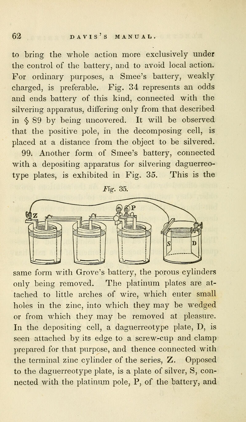 to bring the whole action more exclusively under the control of the battery, and to avoid local action. For ordinary purposes, a Smee's battery, weakly charged, is preferable. Fig. 34 represents an odds and ends battery of this kind, connected with the silvering apparatus, differing only from that described in <§> 89 by being uncovered. It will be observed that the positive pole, in the decomposing cell, is placed at a distance from the object to be silvered. 99. Another form of Smee's battery, connected with a depositing apparatus for silvering daguerreo- type plates, is exhibited in Fig. 35. This is the Fis:. 35. same form with Grove's battery, the porous cylinders only being removed. The platinum plates are at- tached to little arches of wire, which enter small holes in the zinc, into which they may be wedged or from which they may be removed at pleasure. In the depositing cell, a daguerreotype plate, D, is seen attached by its edge to a screw-cup and clamp prepared for that purpose, and thence connected with the terminal zinc cylinder of the series, Z. Opposed to the daguerreotype plate, is a plate of silver, S, con- nected with the platinujn pole, P, of the battery, and