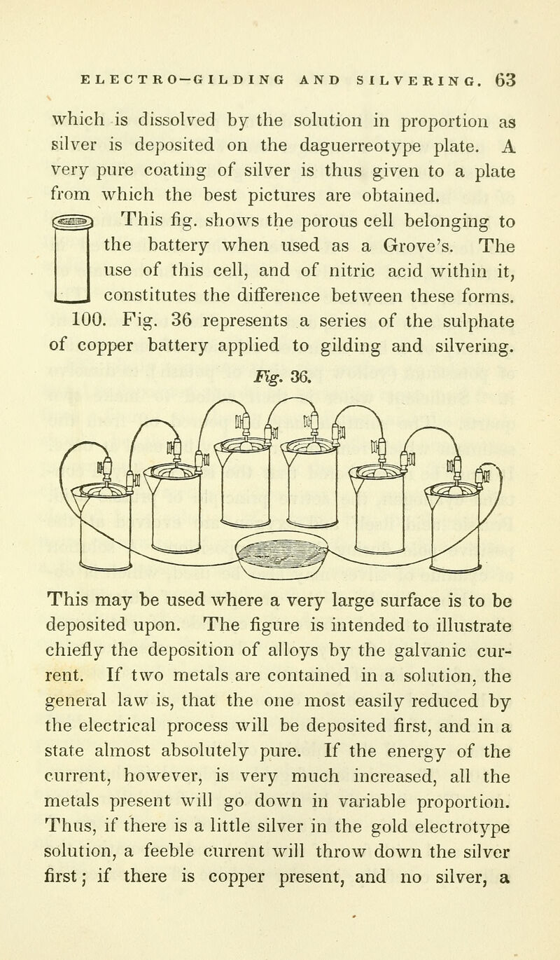 which is dissolved by the sohition in proportion as silver is deposited on the daguerreotype plate. A very pure coating of silver is thus given to a plate from which the best pictures are obtained. ^^ This fig. shows the porous cell belonging to the battery when used as a Grove's. The use of this cell, and of nitric acid within it, constitutes the difference between these forms. 100. Fig. 36 represents a series of the sulphate of copper battery applied to gilding and silvering. Fig, 36. This may be used where a very large surface is to be deposited upon. The figure is intended to illustrate chiefly the deposition of alloys by the galvanic cur- rent. If two metals are contained in a solution, the general law is, that the one most easily reduced by the electrical process will be deposited first, and in a state almost absolutely pure. If the energy of the current, however, is very much increased, all the metals present will go down in variable proportion. Thus, if there is a little silver in the gold electrotype solution, a feeble current will throw down the silver first; if there is copper present, and no silver, a