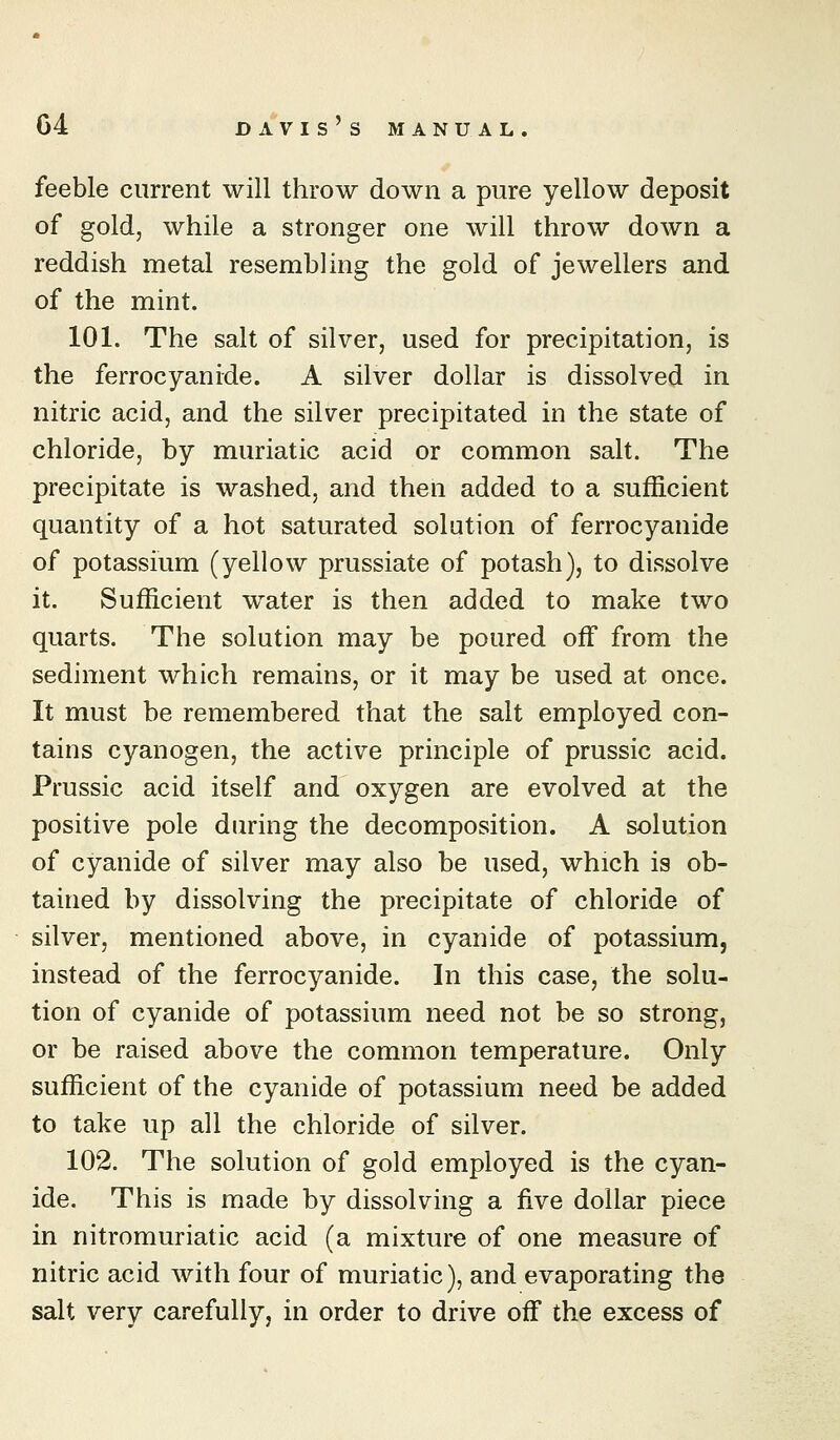 feeble current will throw down a pure yellow deposit of gold, while a stronger one will throw down a reddish metal resembling the gold of jewellers and of the mint. 101. The salt of silver, used for precipitation, is the ferrocyanide. A silver dollar is dissolved in nitric acid, and the silver precipitated in the state of chloride, by muriatic acid or common salt. The precipitate is washed, and then added to a sufficient quantity of a hot saturated solution of ferrocyanide of potassium (yellow prussiate of potash), to dissolve it. Sufficient water is then added to make two quarts. The solution may be poured off from the sediment which remains, or it may be used at once. It must be remembered that the salt employed con- tains cyanogen, the active principle of prussic acid. Prussic acid itself and oxygen are evolved at the positive pole during the decomposition. A solution of cyanide of silver may also be used, which is ob- tained by dissolving the precipitate of chloride of silver, mentioned above, in cyanide of potassium, instead of the ferrocyanide. In this case, the solu- tion of cyanide of potassium need not be so strong, or be raised above the common temperature. Only sufficient of the cyanide of potassium need be added to take up all the chloride of silver. 102. The solution of gold employed is the cyan- ide. This is made by dissolving a five dollar piece in nitromuriatic acid (a mixture of one measure of nitric acid with four of muriatic), and evaporating the salt very carefully, in order to drive off the excess of