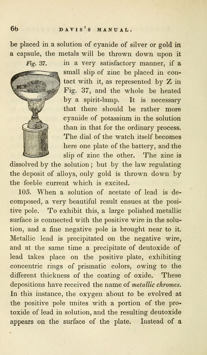 be placed in a solution of cyanide of silver or gold in a capsule, the metals will be thrown down upon it Fig. 37. in a very satisfactory manner, if a small slip of zinc be placed in con- tact with it, as represented by Z in Fig. 37, and the whole be heated by a spirit-lamp. It is necessary that there should be rather more cyanide of potassium in the solution than in that for the ordinary process. The dial of the watch itself becomes here one plate of the battery, and the slip of zinc the other. The zinc is dissolved by the solution ; but by the law regulating the deposit of alloys, only gold is thrown down by the feeble current which is excited. 105. When a solution of acetate of lead is de- composed, a very beautiful result ensues at the posi- tive pole. To exhibit this, a large polished metallic surface is connected with the positive wire in the solu- tion, and a fine negative pole is brought near to it. Metallic lead is precipitated on the negative wire, and at the same time a precipitate of deutoxide of lead takes place on the positive plate, exhibiting concentric rings of prismatic colors, owing to the different thickness of the coating of oxide. These depositions have received the name of metallic chromes. In this instance, the oxygen about to be evolved at the positive pole unites with a portion of the pro- toxide of lead in solution, and the resulting deutoxide appears on the surface of the plate. Instead of a