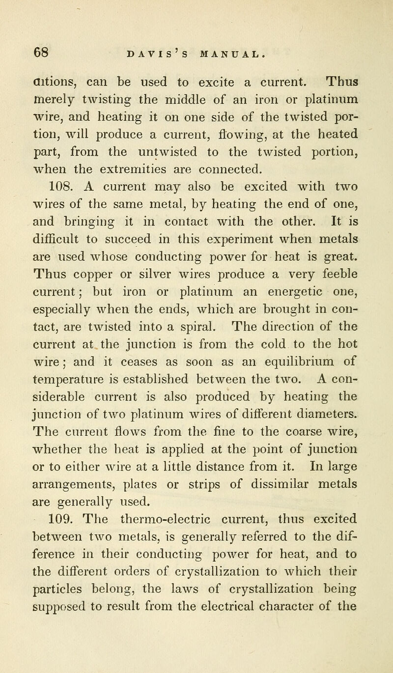 aitions, can be used to excite a current. Thus merely twisting the middle of an iron or platinum wire, and heating it on one side of the twisted por- tion, will produce a current, flowing, at the heated part, from the untwisted to the twisted portion, when the extremities are connected. 108. A current may also be excited with two wires of the same metal, by heating the end of one, and bringing it in contact with the other. It is difficult to succeed in this experiment when metals are used whose conducting power for heat is great. Thus copper or silver wires produce a very feeble current; but iron or platinum an energetic one, especially when the ends, which are brought in con- tact, are twisted into a spiral. The direction of the current at,the junction is from the cold to the hot wire; and it ceases as soon as an equilibrium of temperature is established between the two. A con- siderable current is also produced by heating the junction of two platinum wires of different diameters. The current flows from the fine to the coarse wire, whether the heat is applied at the point of junction or to either wire at a little distance from it. In large arrangements, plates or strips of dissimilar metals are generally used. 109. The thermo-electric current, thus excited between two metals, is generally referred to the dif- ference in their conducting power for heat, and to the different orders of crystallization to which their particles belong, the laws of crystallization being supposed to result from the electrical character of the