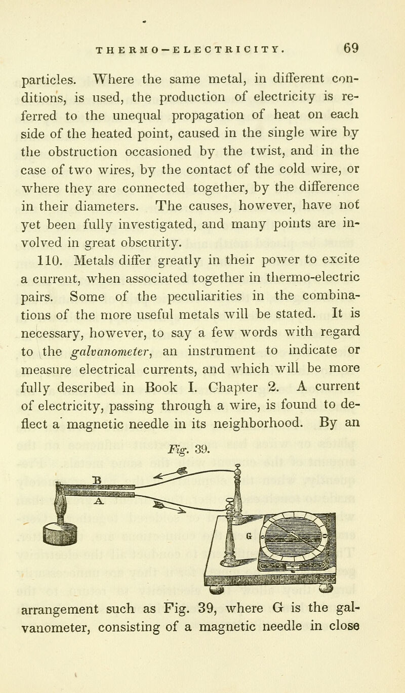 particles. Where the same metal, in different con- ditions, is used, the production of electricity is re- ferred to the unequal propagation of heat on each side of the heated point, caused in the single wire by the obstruction occasioned by the twist, and in the case of two wires, by the contact of the cold wire, or where they are connected together, by the difference in their diameters. The causes, however, have not yet been fully investigated, and many points are in- volved in great obscurity. 110. Metals differ greatly in their power to excite a current, when associated together in thermo-electric pairs. Some of the peculiarities in the combina- tions of the more useful metals will be stated. It is necessary, however, to say a few words with regard to the galvanometer, an instrument to indicate or measure electrical currents, and which will be more fully described in Book I. Chapter 2. A current of electricity, passing through a wire, is found to de- flect a' magnetic needle in its neighborhood. By an Fig. 39. arrangement such as Fig. 39, where G is the gal- vanometer, consisting of a magnetic needle in close