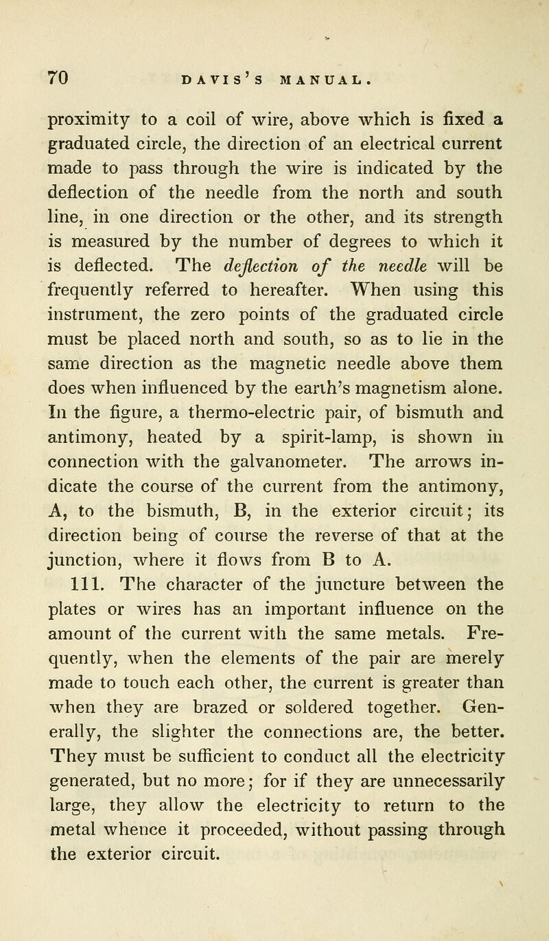 proximity to a coil of wire, above which is fixed a graduated circle, the direction of an electrical current made to pass through the wire is indicated by the deflection of the needle from the north and south line, in one direction or the other, and its strength is measured by the number of degrees to which it is deflected. The deflection of the needle will be frequently referred to hereafter. When using this instrument, the zero points of the graduated circle must be placed north and south, so as to lie in the same direction as the magnetic needle above them does when influenced by the earth's magnetism alone. In the figure, a thermo-electric pair, of bismuth and antimony, heated by a spirit-lamp, is shown in connection with the galvanometer. The arrows in- dicate the course of the current from the antimony, A, to the bismuth, B, in the exterior circuit; its direction being of course the reverse of that at the junction, where it flows from B to A. 111. The character of the juncture between the plates or wires has an important influence on the amount of the current with the same metals. Fre- quently, when the elements of the pair are merely made to touch each other, the current is greater than when they are brazed or soldered together. Gen- erally, the slighter the connections are, the better. They must be sufficient to conduct all the electricity generated, but no more; for if they are unnecessarily large, they allow the electricity to return to the metal whence it proceeded, without passing through the exterior circuit.