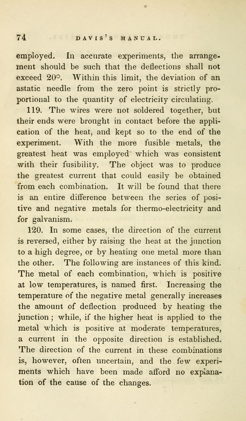 employed. In accurate experiments, the arrange- ment should be such that the deflections shall not exceed 20°. Within this limit, the deviation of an astatic needle from the zero point is strictly pro- portional to the quantity of electricity circulating. 119. The wires were not soldered together, but their ends were brought in contact before the appli- cation of the heat, and kept so to the end of the experiment. With the more fusible metals, the greatest heat was employed which was consistent with their fusibility. The object was to produce the greatest current that could easily be obtained from each combination. It will be found that there is an entire difference between the series of posi- tive and negative metals for thermo-electricity and for galvanism. 120. In some cases, the direction of the current is reversed, either by raising the heat at the junction to a high degree, or by heating one metal more than the other. The following are instances of this kind. The metal of each combination, which is positive at low temperatures, is named first. Increasing the temperature of the negative metal generally increases the amount of deflection produced by heating the junction ; while, if the higher heat is applied to the metal which is positive at moderate temperatures, a current in the opposite direction is established. The direction of the current in these combinations is, however, often uncertain, and the few experi- ments which have been made afford no explana- tion of the cause of the changes.