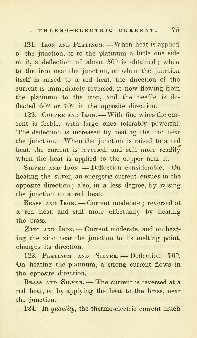 (21. Iron and Platinum. — When heat is applied t\ the junction, or to the platinum a little one side 01 it, a deflection of about 50° is obtained; when to the iron near the junction, or when the junction itself is raised to a red heat, the direction of the current is immediately reversed, it now flowing from the platinum to the iron, and the needle is de- flected 60° or 70° in the opposite direction. 122. Copper and Iron.— With fine wires the cur- rent is feeble, with large ones tolerably powerful. The deflection is increased by heating the iron near the junction. When the junction is raised to a red heat, the current is reversed, and still more readily when the heat is applied to the copper near it. Silver and Iron. — Deflection considerable. On heating the silver, an energetic current ensues in the opposite direction; also, in a less degree, by raising the junction to a red heat. Brass and Iron. — Current moderate ; reversed at a red heat, and still more efiectually by heating the brass. Zinc and Iron. —Current moderate, and on heat- ing the zinc near the junction to its melting point, changes its direction. 123. Platinum and Silver.—Deflection 70°. On heating the platinum, a strong current flows in the opposite direction. Brass and Silver. — The current is reversed at a red heat, or by applying the heat to the brass, near the junction. 124. In quantity, the thermo-electric current much