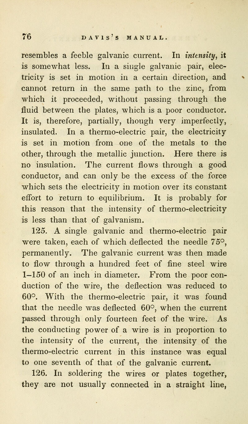 resembles a feeble galvanic current. In intensity^ it is somewhat less. In a single galvanic pair, elec- tricity is set in motion in a certain direction, and cannot return in the same path to the zinc, from which it proceeded, without passing through the fluid between the plates, which is a poor conductor. It is, therefore, partially, though very imperfectly, insulated. In a thermo-electric pair, the electricity is set in motion from one of the metals to the other, through the metallic junction. Here there is no insulation. The current flows through a good conductor, and can only be the excess of the force which sets the electricity in motion over its constant efl'ort to return to equilibrium. It is probably for this reason that the intensity of thermo-electricity is less than that of galvanism. 125. A single galvanic and thermo-electric pair were taken, each of which deflected the needle 75°, permanently. The galvanic current was then made to flow through a hundred feet of fine steel wire 1-150 of an inch in diameter. From the poor con- duction of the wire, the deflection was reduced to 60°. With the thermo-electric pair, it was found that the needle was deflected 60°, when the current passed through only fourteen feet of the wire. As the conducting power of a wire is in proportion to the intensity of the current, the intensity of the thermo-electric current in this instance was equal to one seventh of that of the galvanic current. 126. In soldering the wires or plates together, they are not usually connected in a straight line,