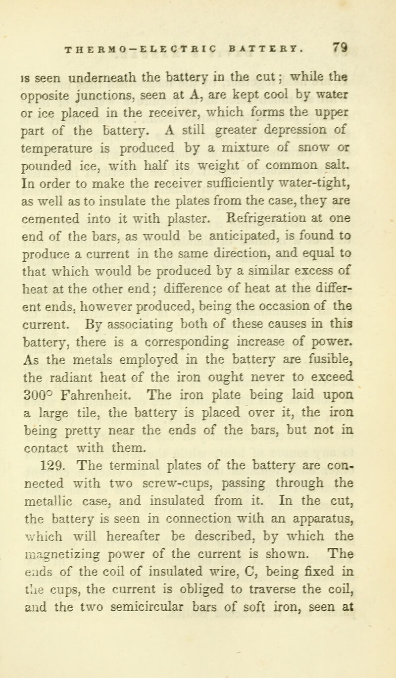 IS seen underneath the battery in the cut; while the opposite junctions, seen at A, are kept cool by water or ice placed in the receiver, which forms the upper part of the battery. A still greater depression of temperature is produced by a mixture of snow or pounded ice, with half its weight of common salt. In order to make the receiver sufficiently water-tight, as well as to insulate the plates from the case, they are cemented into it with plaster. Refrigeration at one end of the bars, as would be anticipated, is found to produce a current in the same direction, and equal to that which would be produced by a similar excess of heat at the other end; difference of heat at the differ- ent ends, however produced, being the occasion of the current. By associating both of these causes in this battery, there is a corresponding increase of power. As the metals employed in the battery are fusible, the radiant heat of the iron ought never to exceed 300^ Fahrenheit. The iron plate being laid upon a large tile, the battery is placed over it, the iron being pretty near the ends of the bars, but not in contact with them. 129. The terminal plates of the battery are con- nected with two screw-cups, passing through the metallic case, and insulated from it. In the cut, the battery is seen in connection with an apparatus, which will hereafter be described, by which the magnetizing power of the current is shown. The ends of the coil of insulated wire, C, being fixed in tlie cups, the current is obliged to traverse the coil, and the two semicircular bars of soft iron, seen at