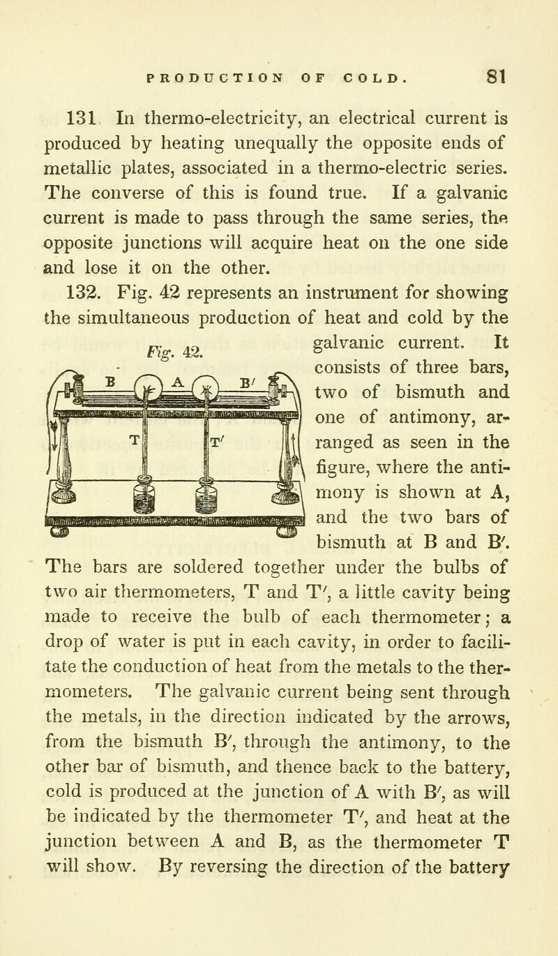 131 In thermo-electricity, an electrical current is produced by heating unequally the opposite ends of metallic plates, associated in a thermo-electric series. The converse of this is found true. If a galvanic current is made to pass through the same series, the opposite junctions will acquire heat on the one side and lose it on the other. 132. Fig. 42 represents an instrument for showing the simultaneous production of heat and cold by the „. .^ galvanic current. It Fig. 42. ^ consists of three bars, two of bismuth and one of antimony, ar- ranged as seen in the figure, where the anti- mony is shown at A, and the two bars of bismuth at B and B'. The bars are soldered together under the bulbs of two air thermometers, T and T', a little cavity being made to receive the bulb of each thermometer; a drop of water is put in each cavity, in order to facili- tate the conduction of heat from the metals to the ther- mometers. The galvanic current being sent through the metals, in the direction indicated by the arrows, from the bismuth B^, through the antimony, to the other bar of bismuth, and thence back to the battery, cold is produced at the junction of A with B^, as will be indicated by the thermometer T', and heat at the junction between A and B, as the thermometer T will show. By reversing the direction of the battery