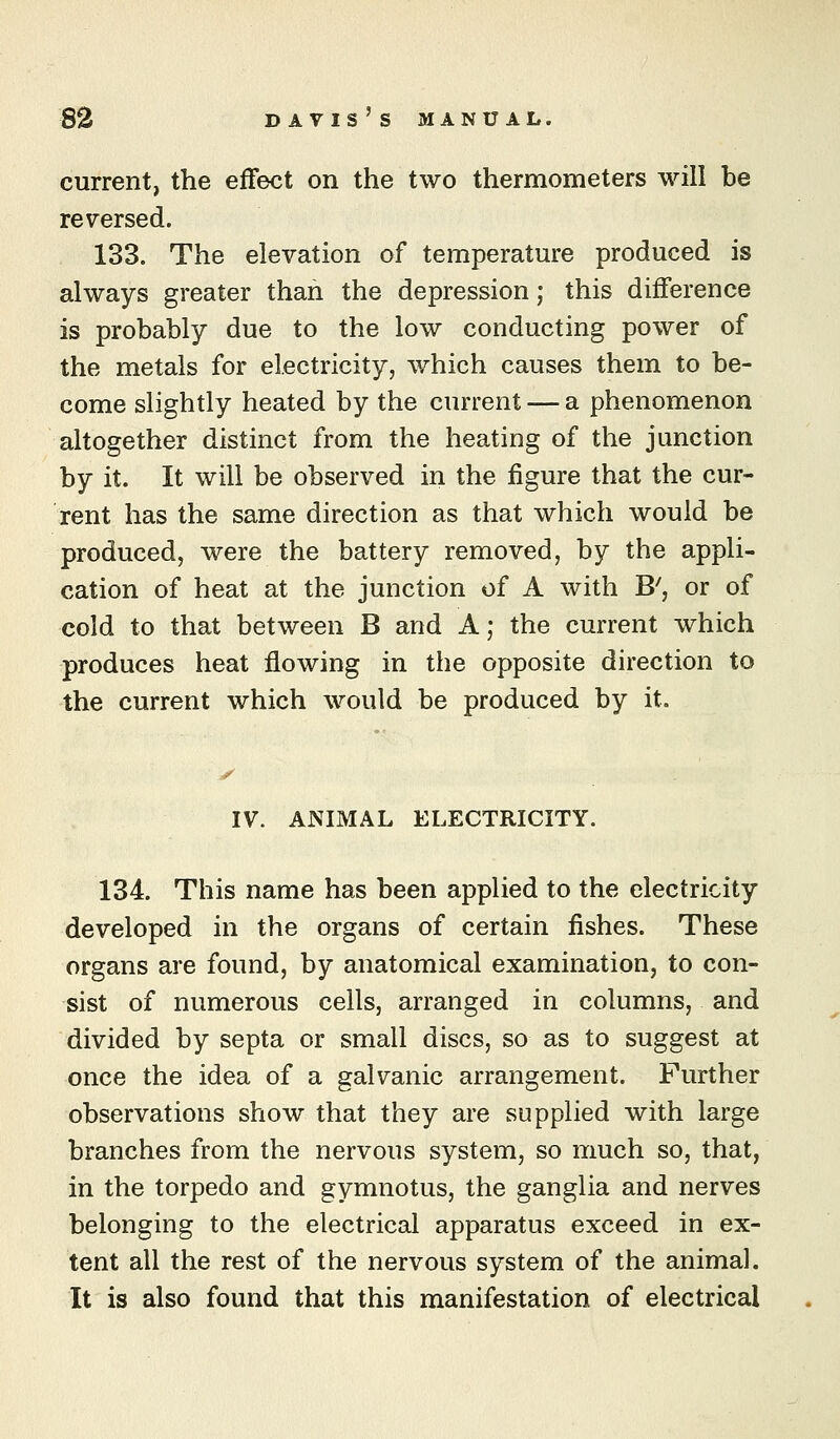 current, the effect on the two thermometers will be reversed. 133. The elevation of temperatm-e produced is always greater than the depression; this diflference is probably due to the low conducting power of the metals for electricity, which causes them to be- come slightly heated by the current — a phenomenon altogether distinct from the heating of the junction by it. It will be observed in the figure that the cur- rent has the same direction as that which would be produced, were the battery removed, by the appli- cation of heat at the junction of A with B', or of cold to that between B and A; the current which produces heat flowing in the opposite direction to the current which would be produced by it. y IV. ANIMAL ELECTRICITY. 134. This name has been applied to the electricity developed in the organs of certain fishes. These organs are found, by anatomical examination, to con- sist of numerous cells, arranged in columns, and divided by septa or small discs, so as to suggest at once the idea of a galvanic arrangement. Further observations show that they are supplied with large branches from the nervous system, so much so, that, in the torpedo and gymnotus, the ganglia and nerves belonging to the electrical apparatus exceed in ex- tent all the rest of the nervous system of the animal. It is also found that this manifestation of electrical