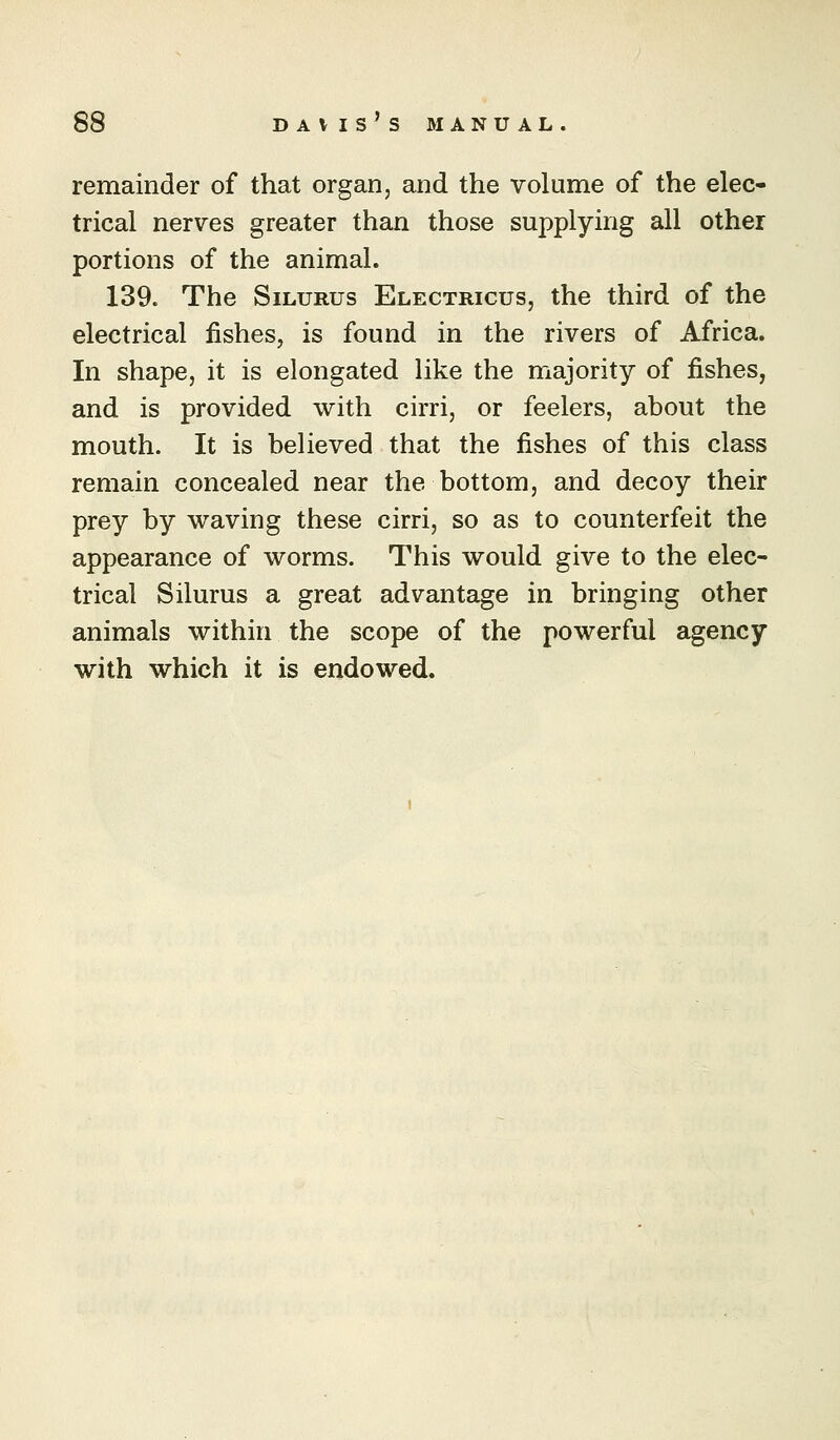 remainder of that organ, and the volume of the elec- trical nerves greater than those supplying all other portions of the animal. 139. The SiLURus Electricus, the third of the electrical fishes, is found in the rivers of Africa. In shape, it is elongated like the majority of fishes, and is provided with cirri, or feelers, about the mouth. It is beheved that the fishes of this class remain concealed near the bottom, and decoy their prey by waving these cirri, so as to counterfeit the appearance of worms. This would give to the elec- trical Silurus a great advantage in bringing other animals within the scope of the powerful agency with which it is endowed.