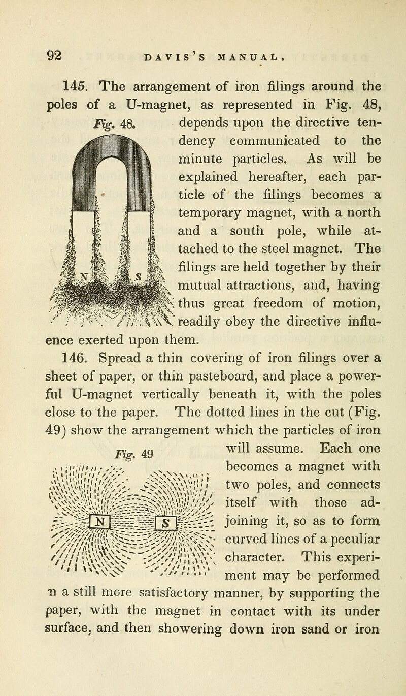 145. The arrangement of iron filings around the poles of a U-magnet, as represented in Fig. 48, Fig, 48. depends upon the directive ten- dency communicated to the minute particles. As will be explained hereafter, each par- ticle of the filings becomes a temporary magnet, with a north and a south pole, while at- tached to the steel magnet. The filings are held together by their mutual attractions, and, having \Kthus ereat freedom of motion, i^ ' V'^'-r /i;'.;i\\\\ readily obey the directive miiu- ence exerted upon them. 146. Spread a thin covering of iron filings over a sheet of paper, or thin pasteboard, and place a power- ful U-magnet vertically beneath it, with the poles close to the paper. The dotted lines in the cut (Fig. 49) show the arrangement which the particles of iron will assume. Each one becomes a magnet with poles, and connects itself with those ad- Yi^-li-}- joining it, so as to form curved lines of a peculiar character. This experi- ment may be performed 11 a still more satisfactory manner, by supporting the paper, with the magnet in contact with its under surface, and then showering down iron sand or iron Fig. 49