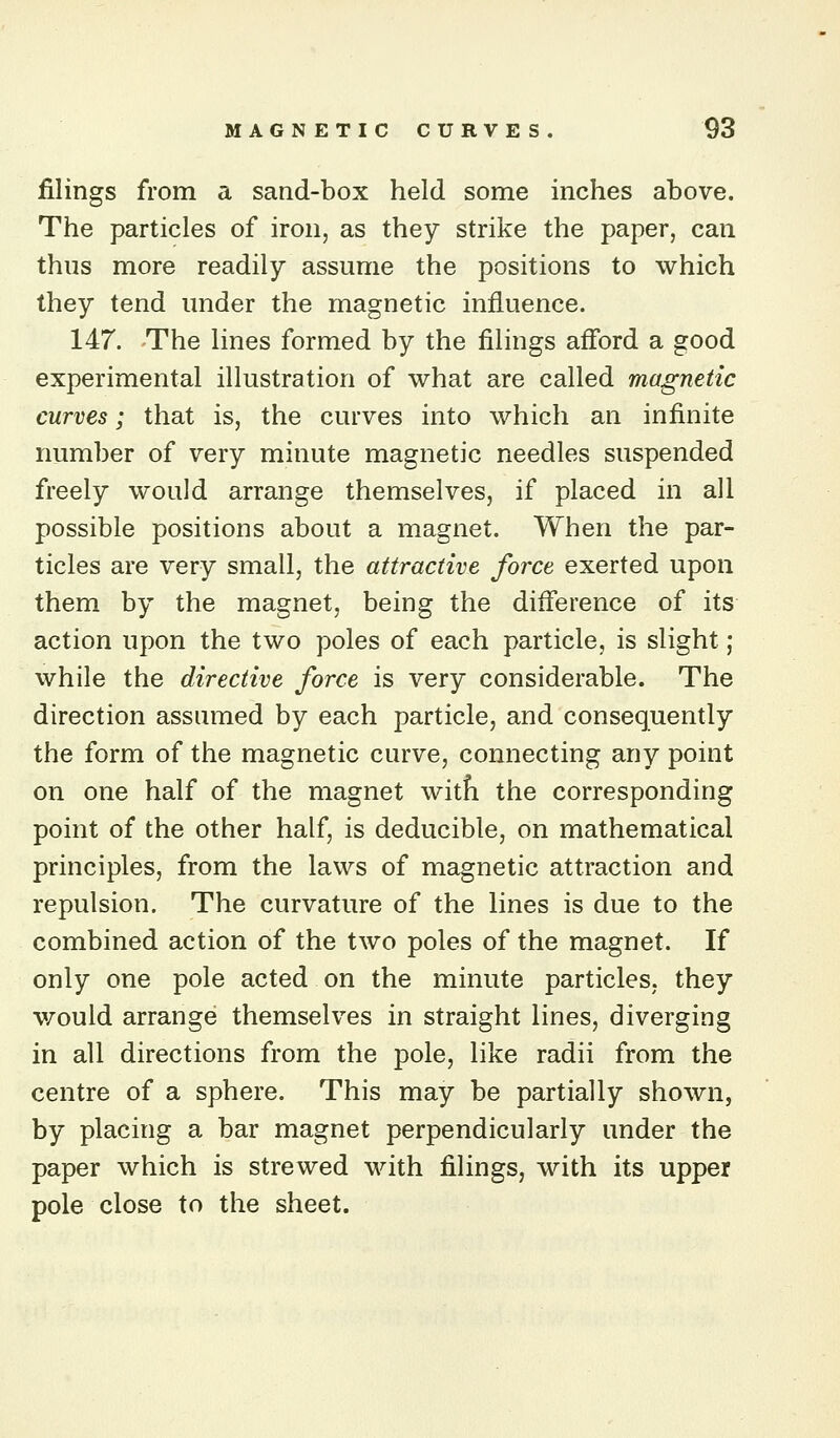 filings from a sand-box held some inches above. The particles of iron, as they strike the paper, can thus more readily assume the positions to which they tend under the magnetic influence. 147. The lines formed by the filings aff'ord a good experimental illustration of what are called magnetic curves; that is, the curves into which an infinite number of very minute magnetic needles suspended freely would arrange themselves, if placed in all possible positions about a magnet. When the par- ticles are very small, the attractive force exerted upon them by the magnet, being the diflerence of its action upon the two poles of each particle, is slight; while the directive force is very considerable. The direction assumed by each particle, and consequently the form of the magnetic curve, connecting any point on one half of the magnet witfi the corresponding point of the other half, is deducible, on mathematical principles, from the laws of magnetic attraction and repulsion. The curvature of the lines is due to the combined action of the two poles of the magnet. If only one pole acted on the minute particles, they would arrange themselves in straight lines, diverging in all directions from the pole, like radii from the centre of a sphere. This may be partially shown, by placing a bar magnet perpendicularly under the paper which is strewed with filings, with its upper pole close to the sheet.
