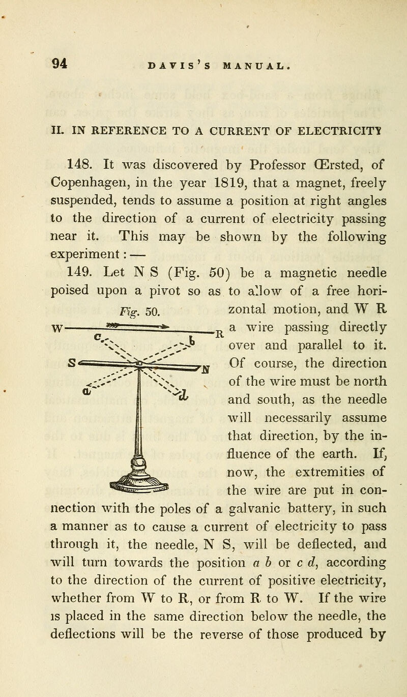 IL IN REFERENCE TO A CURRENT OF ELECTRICITY 148. It was discovered by Professor CErsted, of Copenhagen, in the year 1819, that a magnet, freely suspended, tends to assume a position at right angles to the direction of a current of electricity passing near it. This may be shown by the following experiment: — 149. Let N S (Fig. 50) be a magnetic needle poised upon a pivot so as to allow of a free hori- Pig, 50. zontal motion, and W R _ a wire passing directly over and parallel to it. Of course, the direction of the wire must be north and south, as the needle will necessarily assume that direction, by the in- fluence of the earth. If, now, the extremities of the wire are put in con- nection with the poles of a galvanic battery, in such a manner as to cause a current of electricity to pass through it, the needle, N S, will be deflected, and will turn towards the position a b or c d, according to the direction of the current of positive electricity, whether from W to R, or from R to W. If the wire IS placed in the same direction below the needle, the deflections will be the reverse of those produced by